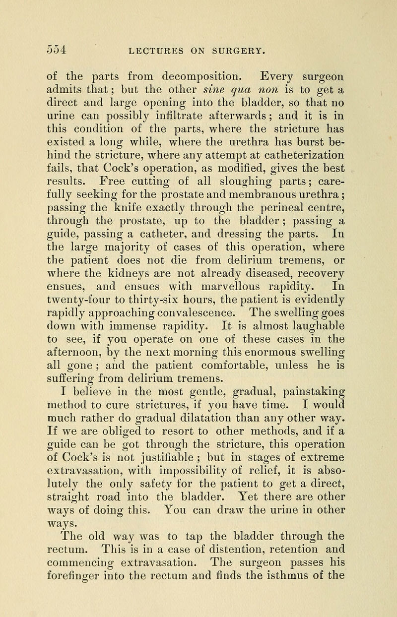 of the parts from decomposition. Every surgeon admits that; but the other sine qua non is to get a direct and large opening into the bladder, so that no urine can possibly infiltrate afterwards; and it is in this condition of the parts, where the stricture has existed a long while, where the urethra has burst be- hind the stricture, where any attempt at catheterization fails, that Cock's operation, as modified, gives the best results. Free cutting of all sloughing parts; care- fully seeking for the prostate and membranous urethra; passing the knife exactly through the perineal centre, through the prostate, up to the bladder; passing a guide, passing a catheter, and dressing the parts. In the large majority of cases of this operation, where the patient does not die from delirium tremens, or where the kidneys are not already diseased, recovery ensues, and ensues with marvellous rapidity. In twenty-four to thirty-six hours, the patient is evidently rapidly approaching convalescence. The swelling goes down with immense rapidity. It is almost laughable to see, if you operate on one of these cases in the afternoon, by the next morning this enormous swelling all gone ; and the patient comfortable, unless he is suffering from delirium tremens. I believe in the most gentle, gradual, painstaking method to cure strictures, if you have time. I would much rather do gradual dilatation than any other way. If we are obliged to resort to other methods, and if a guide can be got through the stricture, this operation of Cock's is not justifiable ; but in stages of extreme extravasation, with impossibility of relief, it is abso- lutely the only safety for the patient to get a direct, straight road into the bladder. Yet there are other ways of doing this. You can draw the urine in other ways. The old way was to tap the bladder through the rectum. This is in a case of distention, retention and commencing extravasation. The surgeon passes his forefinger into the rectum and finds the isthmus of the