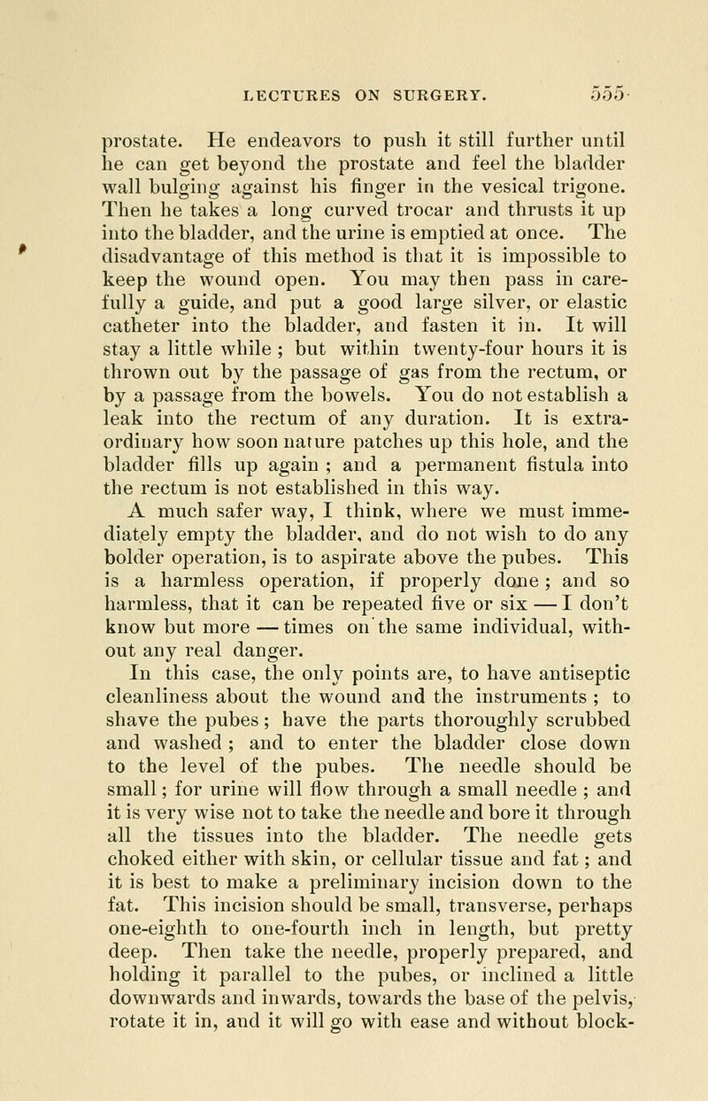 prostate. He endeavors to push it still further until he can get beyond the prostate and feel the bladder wall bulging against his finger in the vesical trigone. Then he takes a long curved trocar and thrusts it up into the bladder, and the urine is emptied at once. The disadvantage of this raethod is that it is impossible to keep the wound open. You may then pass in care- fully a guide, and put a good large silver, or elastic catheter into the bladder, and fasten it in. It will stay a little while ; but within twenty-four hours it is thrown out by the passage of gas from the rectum, or by a passage from the bowels. You do not establish a leak into the rectum of any duration. It is extra- ordinary how soon nature patches up this hole, and the bladder fills up again ; and a permanent fistula into the rectum is not established in this way. A much safer way, I think, where we must imme- diately empty the bladder, and do not wish to do any bolder operation, is to aspirate above the pubes. This is a harmless operation, if properly done; and so harmless, that it can be repeated five or six — I don't know but more —times on'the same individual, with- out any real danger. In this case, the only points are, to have antiseptic cleanliness about the wound and the instruments ; to shave the pubes; have the parts thoroughly scrubbed and washed ; and to enter the bladder close down to the level of the pubes. The needle should be small; for urine will flow through a small needle ; and it is very wise not to take the needle and bore it through all the tissues into the bladder. The needle gets choked either with skin, or cellular tissue and fat; and it is best to make a preliminary incision down to the fat. This incision should be small, transverse, perhaps one-eighth to one-fourth inch in length, but pretty deep. Then take the needle, properly prepared, and holding it parallel to the pubes, or inclined a little downwards and inwards, towards the base of the pelvis, rotate it in, and it will go with ease and without block-