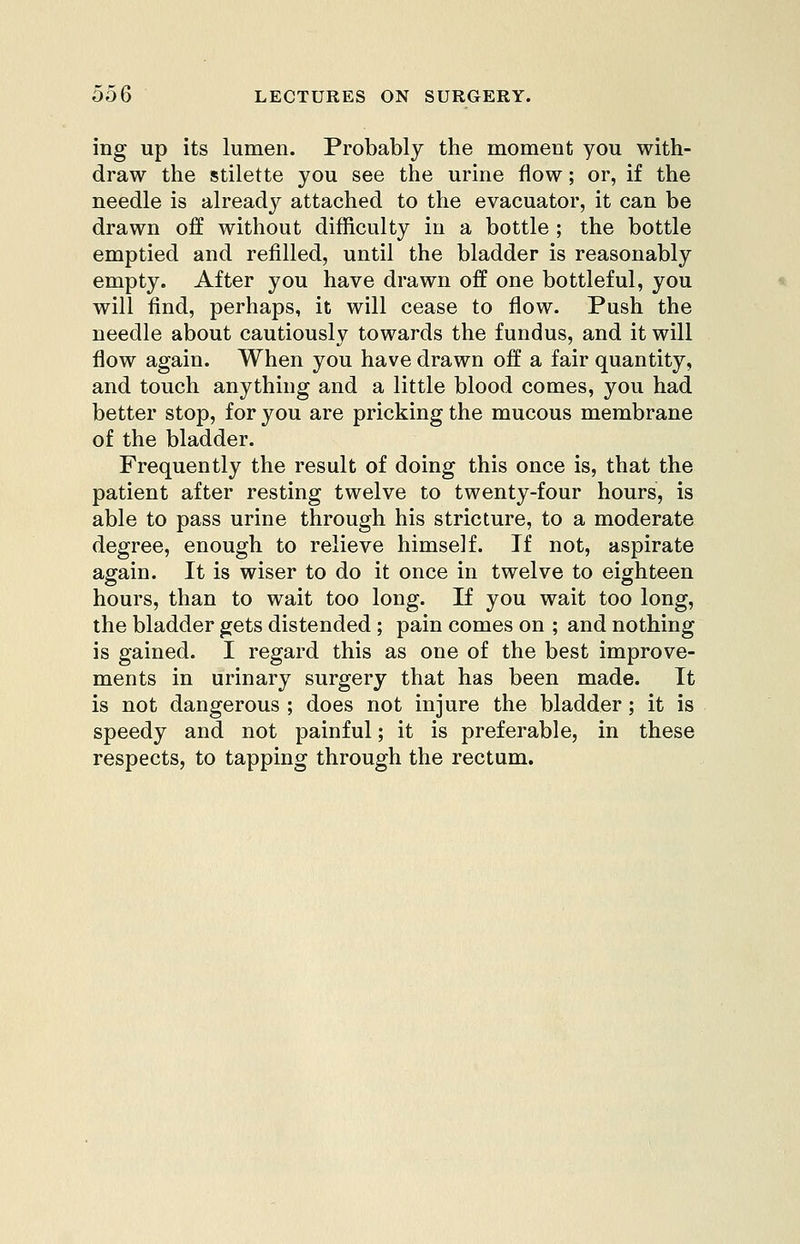 ing up its lumen. Probably the moment you with- draw the stilette you see the urine flow; or, if the needle is already attached to the evacuator, it can be drawn off without difficulty in a bottle ; the bottle emptied and refilled, until the bladder is reasonably empty. After you have drawn off one bottleful, you will find, perhaps, it will cease to flow. Push the needle about cautiously towards the fundus, and it will flow again. When you have drawn off a fair quantity, and touch anything and a little blood comes, you had better stop, for you are pricking the mucous membrane of the bladder. Frequently the result of doing this once is, that the patient after resting twelve to twenty-four hours, is able to pass urine through his stricture, to a moderate degree, enough to relieve himself. If not, aspirate again. It is wiser to do it once in twelve to eighteen hours, than to wait too long. If you wait too long, the bladder gets distended; pain comes on ; and nothing is gained. I regard this as one of the best improve- ments in urinary surgery that has been made. It is not dangerous ; does not injure the bladder; it is speedy and not painful; it is preferable, in these respects, to tapping through the rectum.