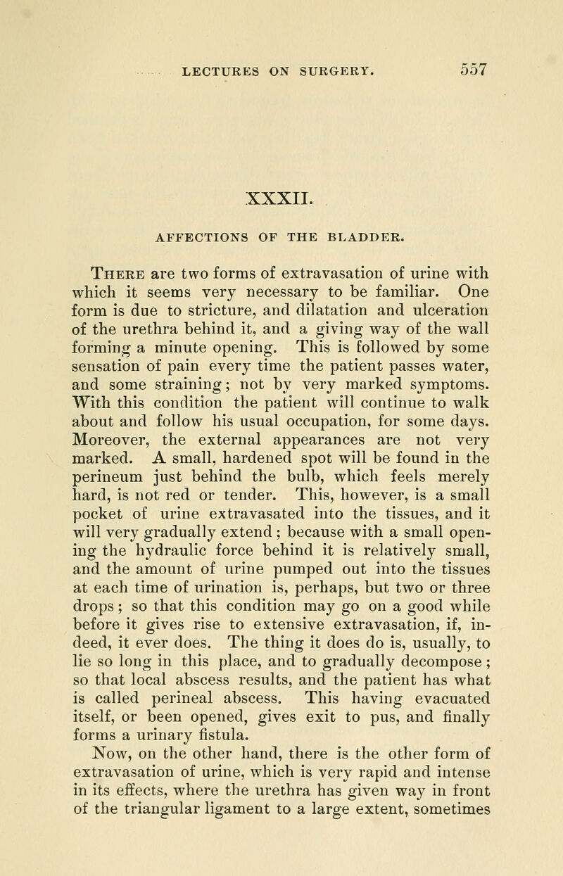 XXXII. AFFECTIONS OF THE BLADDER. There are two forms of extravasation of urine with which it seems very necessary to be familiar. One form is due to stricture, and dilatation and ulceration of the urethra behind it, and a giving way of the wall forming a minute opening. This is followed by some sensation of pain every time the patient passes water, and some straining; not by very marked symptoms. With this condition the patient will continue to walk about and follow his usual occupation, for some days. Moreover, the external appearances are not very marked. A small, hardened spot will be found in the perineum just behind the bulb, which feels merely hard, is not red or tender. This, however, is a small pocket of urine extravasated into the tissues, and it will very gradually extend ; because with a small open- ing the hydraulic force behind it is relatively small, and the amount of urine pumped out into the tissues at each time of urination is, perhaps, but two or three drops; so that this condition may go on a good while before it gives rise to extensive extravasation, if, in- deed, it ever does. The thing it does do is, usually, to lie so long in this place, and to gradually decompose ; so that local abscess results, and the patient has what is called perineal abscess. This having evacuated itself, or been opened, gives exit to pus, and finally forms a urinary fistula. Now, on the other hand, there is the other form of extravasation of urine, which is very rapid and intense in its effects, where the urethra has given way in front of the triangular ligament to a large extent, sometimes