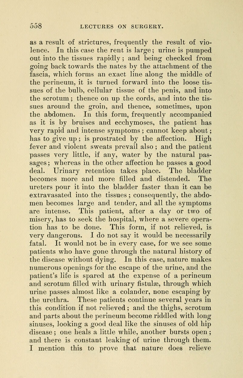 as a result of strictures, frequently the result of vio- lence. In this case the rent is large; urine is pumped out into the tissues rapidly; and being checked from going back towards the nates by the attachment of the fascia, which forms an exact line along the middle of the perineum, it is turned forward into the loose tis- sues of the bulb, cellular tissue of the penis, and into the scrotum; thence on up the cords, and into the tis- sues around the groin, and thence, sometimes, upon the abdomen. In this form, frequently accompanied as it is by bruises and ecchymoses, the patient has very rapid and intense symptoms; cannot keep about; has to give up; is prostrated by the affection. High fever and violent sweats prevail also; and the patient passes very little, if any, water by the natural pas- sages ; whereas in the other affection he passes a good deal. Urinary retention takes place. The bladder becomes more and more filled and distended. The ureters pour it into the bladder faster than it can be extravasated into the tissues; consequently, the abdo- men becomes large and tender, and all the symptoms are intense. This patient, after a day or two of misery, has to seek the hospital, where a severe opera- tion has to be done. This form, if not relieved, is very dangerous. I do not say it would be necessarily fatal. It would not be in every case, for we see some patients who have gone through the natural history of the disease without dying. In this case, nature makes numerous openings for the escape of the urine, and the patient's life is spared at the expense of a perineum and scrotum filled with urinary fistulse, through which urine passes almost like a colander, none escaping by the urethra. These patients continue several years in this condition if not relieved ; and the thighs, scrotum and parts about the perineum become riddled with long sinuses, looking a good deal like the sinuses of old hip disease; one heals a little while, another bursts open; and there is constant leaking of urine through them. I mention this to prove that nature does relieve