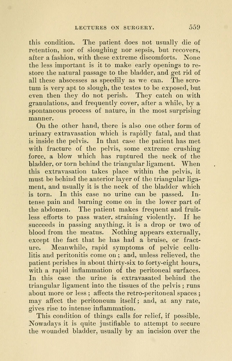 this condition. The patient does not usually die of retention, nor of sloughing nor sepsis, but recovers, after a fashion, with these extreme discomforts. None the less important is it to make early openings to re- store the natural passage to the bladder, and get rid of all these abscesses as speedily as we can. The scro- tum is very apt to slough, the testes to be exposed, but even then they do not perish. They catch on with granulations, and frequently cover, after a while, by a spontaneous process of nature, in the most surprising manner. On the other hand, there is also one other form of urinary extravasation which is rapidly fatal, and that is inside the pelvis. In that case the patient has met with fracture of the pelvis, some extreme crushing force, a blow which has ruptured the neck of the bladder, or torn behind the triangular ligament. When this extravasation takes place within the pelvis, it must be behind the anterior layer of the triangular liga- ment, and usually it is the neck of the bladder which is torn. In this case no urine can be passed. In- tense pain and burning come on in the lower part of the abdomen. The patient makes frequent and fruit- less efforts to pass water, straining violently. If he succeeds in passing anything, it is a drop or two of blood from the meatus. Nothing appears externally, except the fact that he has had a bruise, or fract- ure. Meanwhile, rapid symptoms of pelvic cellu- litis and peritonitis come on ; and, unless relieved, the patient perishes in about thirty-six to forty-eight hours, with a rapid inflammation of the peritoneal surfaces. In this case the urine is extravasated behind the triangular ligament into the tissues of the pelvis ; runs about more or less ; affects the retro-peritoneal spaces ; may affect the peritoneum itself; and, at any rate, gives rise to intense inflammation. This condition of things calls for relief, if possible. Nowadays it is quite justifiable to attempt to secure the wounded bladder, usually by an incision over the