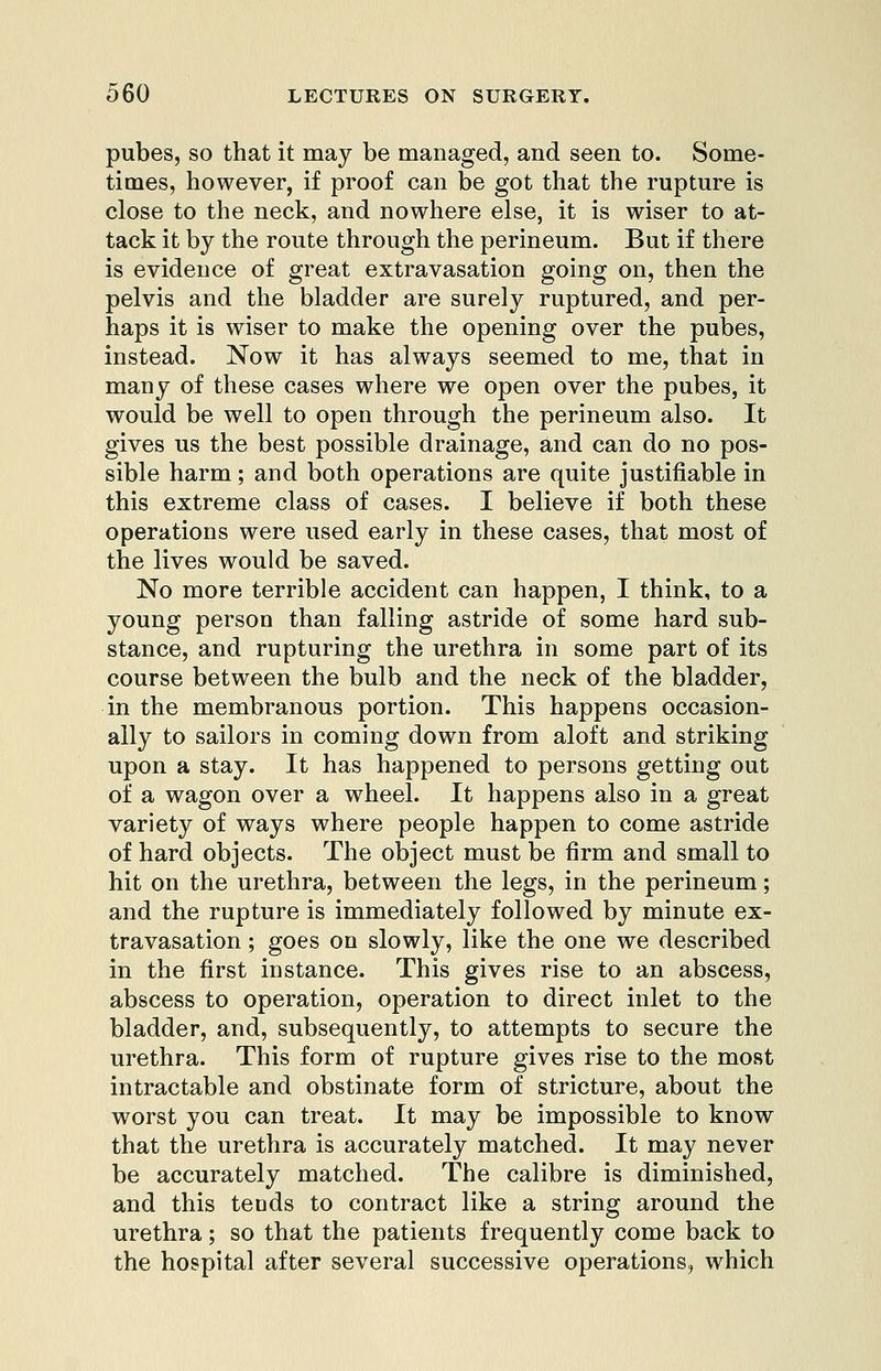 pubes, so that it may be managed, and seen to. Some- times, however, if proof can be got that the rupture is close to the neck, and nowhere else, it is wiser to at- tack it by the route through the perineum. But if there is evidence of great extravasation going on, then the pelvis and the bladder are surely ruptured, and per- haps it is wiser to make the opening over the pubes, instead. Now it has always seemed to me, that in many of these cases where we open over the pubes, it would be well to open through the perineum also. It gives us the best possible drainage, and can do no pos- sible harm; and both operations are quite justifiable in this extreme class of cases. I believe if both these operations were used early in these cases, that most of the lives would be saved. No more terrible accident can happen, I think, to a young person than falling astride of some hard sub- stance, and rupturing the urethra in some part of its course between the bulb and the neck of the bladder, in the membranous portion. This happens occasion- ally to sailors in coming down from aloft and striking upon a stay. It has happened to persons getting out of a wagon over a wheel. It happens also in a great variety of ways where people happen to come astride of hard objects. The object must be firm and small to hit on the urethra, between the legs, in the perineum; and the rupture is immediately followed by minute ex- travasation ; goes on slowly, like the one we described in the first instance. This gives rise to an abscess, abscess to operation, operation to direct inlet to the bladder, and, subsequently, to attempts to secure the urethra. This form of rupture gives rise to the most intractable and obstinate form of stricture, about the worst you can treat. It may be impossible to know that the urethra is accurately matched. It may never be accurately matched. The calibre is diminished, and this tends to contract like a string around the urethra; so that the patients frequently come back to the hospital after several successive operations, which