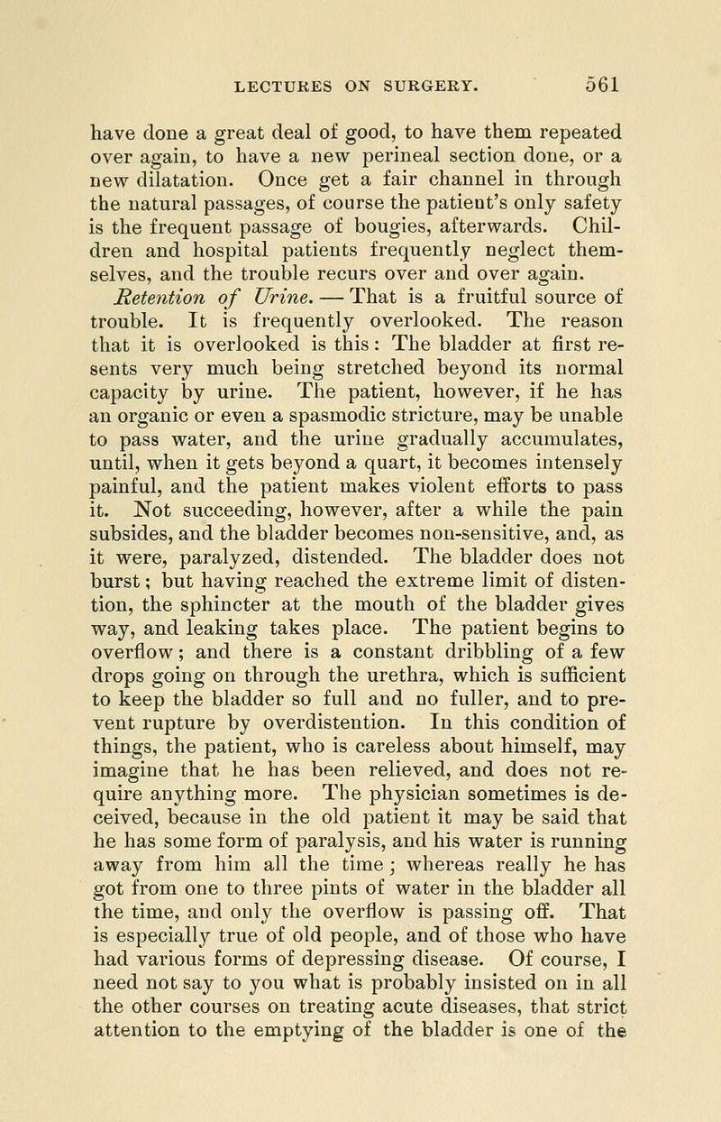 have clone a great deal of good, to have them repeated over again, to have a new perineal section done, or a new dilatation. Once get a fair channel in through the natural passages, of course the patient's only safety is the frequent passage of bougies, afterwards. Chil- dren and hospital patients frequently neglect them- selves, and the trouble recurs over and over again. Retention of Urine. — That is a fruitful source of trouble. It is frequently overlooked. The reason that it is overlooked is this: The bladder at first re- sents very much being stretched beyond its normal capacity by urine. The patient, however, if he has an organic or even a spasmodic stricture, may be unable to pass water, and the urine gradually accumulates, until, when it gets beyond a quart, it becomes intensely painful, and the patient makes violent efforts to pass it. Not succeeding, however, after a while the pain subsides, and the bladder becomes non-sensitive, and, as it were, paralyzed, distended. The bladder does not burst; but having reached the extreme limit of disten- tion, the sphincter at the mouth of the bladder gives way, and leaking takes place. The patient begins to overflow; and there is a constant dribbling of a few drops going on through the urethra, which is sufficient to keep the bladder so full and no fuller, and to pre- vent rupture by overdistention. In this condition of things, the patient, who is careless about himself, may imagine that he has been relieved, and does not re- quire anything more. The physician sometimes is de- ceived, because in the old patient it may be said that he has some form of paralysis, and his water is running away from him all the time ; whereas really he has got from one to three pints of water in the bladder all the time, and only the overflow is passing off. That is especially true of old people, and of those who have had various forms of depressing disease. Of course, I need not say to you what is probably insisted on in all the other courses on treating acute diseases, that strict attention to the emptying of the bladder is one of the