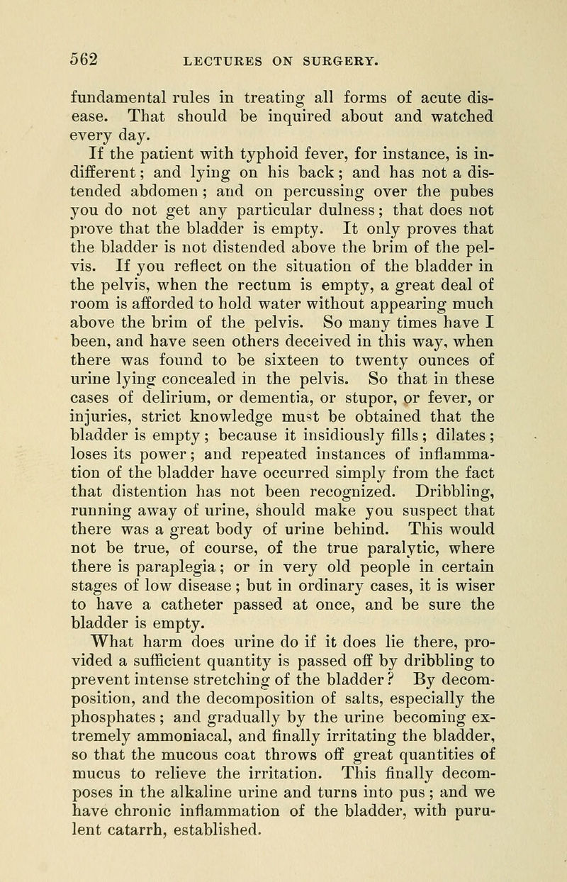 fundamental rules in treating all forms of acute dis- ease. That should be inquired about and watched every day. If the patient with typhoid fever, for instance, is in- different ; and lying on his back; and has not a dis- tended abdomen ; and on percussing over the pubes you do not get any particular dulness; that does not prove that the bladder is empty. It only proves that the bladder is not distended above the brim of the pel- vis. If you reflect on the situation of the bladder in the pelvis, when the rectum is empty, a great deal of room is afforded to hold water without appearing much above the brim of the pelvis. So many times have I been, and have seen others deceived in this way, when there was found to be sixteen to twenty ounces of urine lying concealed in the pelvis. So that in these cases of delirium, or dementia, or stupor, or fever, or injuries, strict knowledge must be obtained that the bladder is empty ; because it insidiously fills ; dilates ; loses its power; and repeated instances of inflamma- tion of the bladder have occurred simply from the fact that distention has not been recognized. Dribbling, running away of urine, should make you suspect that there was a great body of urine behind. This would not be true, of course, of the true paralytic, where there is paraplegia; or in very old people in certain stages of low disease; but in ordinary cases, it is wiser to have a catheter passed at once, and be sure the bladder is empty. What harm does urine do if it does lie there, pro- vided a sufficient quantity is passed off by dribbling to prevent intense stretching of the bladder ? By decom- position, and the decomposition of salts, especially the phosphates; and gradually by the urine becoming ex- tremely ammoniacal, and finally irritating the bladder, so that the mucous coat throws off great quantities of mucus to relieve the irritation. This finally decom- poses in the alkaline urine and turns into pus; and we have chronic inflammation of the bladder, with puru- lent catarrh, established.