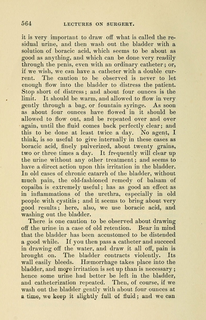 it is very important to draw off what is called the re- sidual urine, and then wash out the bladder with a solution of boracic acid, which seems to be about as good as anything, and which can be done very readily through the penis, even with an ordinary catheter; or, if we wish, we can have a catheter with a double cur- rent. The caution to be observed is never to let enough flow into the bladder to distress the patient. Stop short of distress; and about four ounces is the limit. It should be warm, and allowed to flow in very gently through a bag, or fountain syringe. As soon as about four ounces have flowed in it should be allowed to flow out, and be repeated over and over again, until the fluid comes back perfectly clear; and this to be done at least twice a day. No agent, I think, is so useful to give internally in these cases as boracic acid, finely pulverized, about twenty grains, two or three times a day. It frequently will clear up the urine without any other treatment; and seems to have a direct action upon this irritation in the bladder. In old cases of chronic catarrh of the bladder, without nauch pain, the old-fashioned remedy of balsam of copaiba is extremely useful; has as good an effect as in inflammations of the urethra, especially in old people with cystitis; and it seems to bring about very good results; here, also, we use boracic acid, and washing out the bladder. There is one caution to be observed about drawing off the urine in a case of old retention. Bear in mind that the bladder has been accustomed to be distended a good while. If you then pass a catheter and succeed in drawing off the water, and draw it all off, pain is brought on. The bladder contracts violently. Its wall easily bleeds. Haemorrhage takes place into the bladder, and moj*e irritation is set up than is necessary ; hence some urine had better be left in the bladder, and catheterization repeated. Then, of course, if we wash out the bladder gently with about four ounces at a time, we keep it slightly full of fluid; and we can