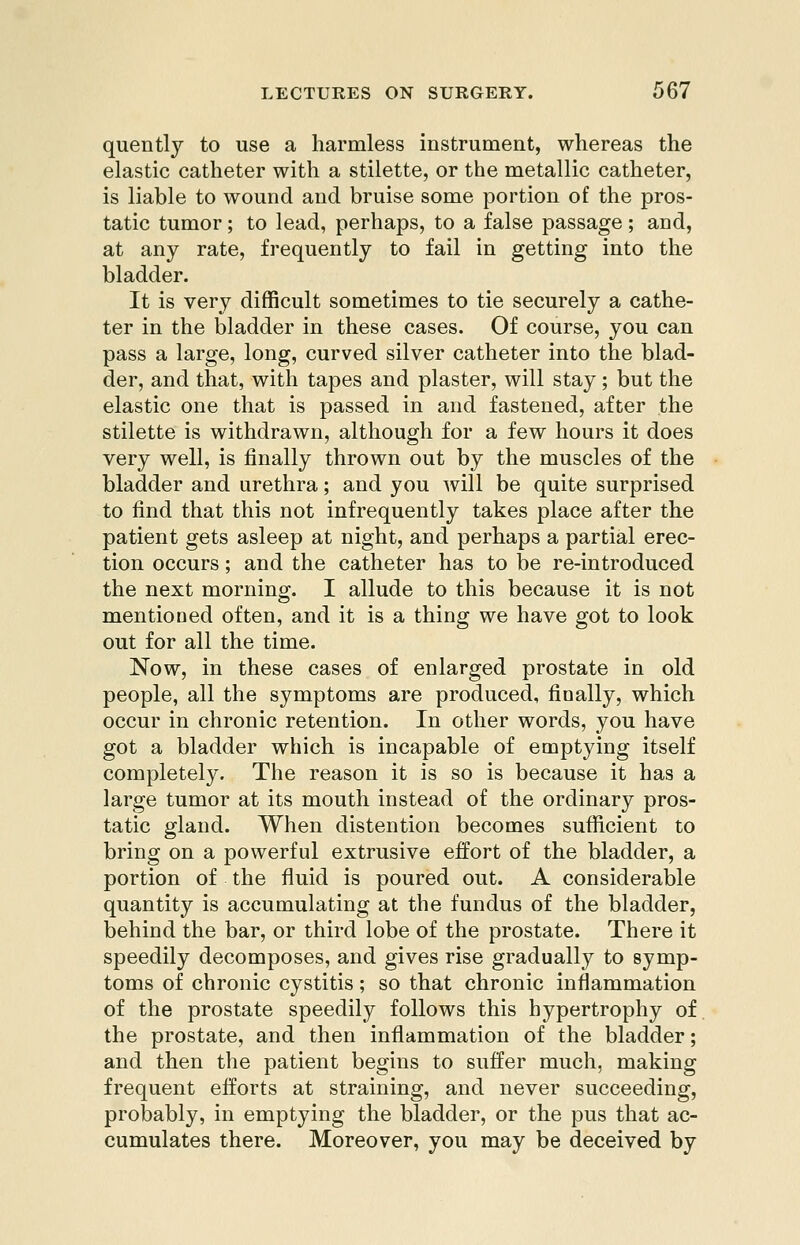quently to use a harmless instrument, whereas the elastic catheter with a stilette, or the metallic catheter, is liable to wound and bruise some portion of the pros- tatic tumor; to lead, perhaps, to a false passage; and, at any rate, frequently to fail in getting into the bladder. It is very difficult sometimes to tie securely a cathe- ter in the bladder in these cases. Of course, you can pass a large, long, curved silver catheter into the blad- der, and that, with tapes and plaster, will stay; but the elastic one that is passed in and fastened, after the stilette is withdrawn, although for a few hours it does very well, is finally thrown out by the muscles of the bladder and urethra; and you will be quite surprised to find that this not infrequently takes place after the patient gets asleep at night, and perhaps a partial erec- tion occurs; and the catheter has to be re-introduced the next morning. I allude to this because it is not mentioned often, and it is a thing we have got to look out for all the time. Now, in these cases of enlarged prostate in old people, all the symptoms are produced, finally, which occur in chronic retention. In other words, you have got a bladder which is incapable of emptying itself completely. The reason it is so is because it has a large tumor at its mouth instead of the ordinary pros- tatic gland. When distention becomes sufiicient to bring on a powerful extrusive effort of the bladder, a portion of the fluid is poured out. A considerable quantity is accumulating at the fundus of the bladder, behind the bar, or third lobe of the prostate. There it speedily decomposes, and gives rise gradually to symp- toms of chronic cystitis; so that chronic inflammation of the prostate speedily follows this hypertrophy of the prostate, and then inflammation of the bladder; and then the patient begins to suffer much, making frequent efforts at straining, and never succeeding, probably, in emptying the bladder, or the pus that ac- cumulates there. Moreover, you may be deceived by