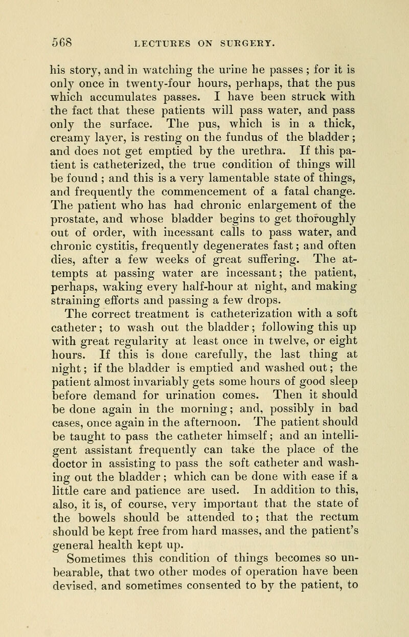 his story, and in watching the urine he passes; for it is only once in twenty-four hours, perhaps, that the pus which accumulates passes. I have been struck with the fact that these patients will pass water, and pass only the surface. The pus, which is in a thick, creamy layer, is resting on the fundus of the bladder; and does not get emptied by the urethra. If this pa- tient is catheterized, the true condition of things will be found ; and this is a very lamentable state of things, and frequently the commencement of a fatal change. The patient who has had chronic enlargement of the prostate, and whose bladder begins to get thoroughly out of order, with incessant calls to pass water, and chronic cystitis, frequently degenerates fast; and often dies, after a few weeks of great suffering. The at- tempts at passing water are incessant; the patient, perhaps, waking every half-hour at night, and making straining efforts and passing a few drops. The correct treatment is catheterization with a soft catheter; to wash out the bladder; following this up with great regularity at least once in twelve, or eight hours. If this is done carefully, the last thing at night; if the bladder is emptied and washed out; the patient almost invariably gets some hours of good sleep before demand for urination comes. Then it should be done again in the morning; and, possibly in bad cases, once again in the afternoon. The patient should be taught to pass the catheter himself; and an intelli- gent assistant frequently can take the place of the doctor in assisting to pass the soft catheter and wash- ing out the bladder; which can be done with ease if a little care and patience are used. In addition to this, also, it is, of course, very important that the state of the bowels should be attended to; that the rectum should be kept free from hard masses, and the patient's general health kept up. Sometimes this condition of things becomes so un- bearable, that two other modes of operation have been devised, and sometimes consented to by the patient, to