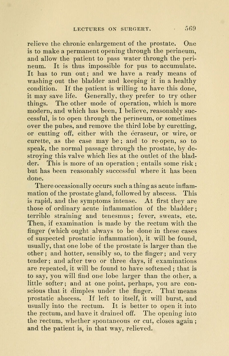relieve the chronic enlargement of the prostate. One is to make a permanent opening through the perineum, and allow the patient to pass water through the peri- neum. It is thus impossible for pus to accumulate. It has to run out; and we have a ready means of washing out the bladder and keeping it in a healthy condition. If the patient is willing to have this done, it may save life. Generally, they prefer to try other things. The other mode of operation, which is more modern, and which has been, I believe, reasonably suc- cessful, is to open through the perineum, or sometimes over the pubes, and remove the third lobe by curetting, or cutting off, either with the ecraseur, or wire, or curette, as the case may be; and to re-open, so to speak, the normal passage through the prostate, by de- stroying this valve which lies at the outlet of the blad- der. This is more of an operation ; entails some risk; but has been reasonably successful where it has been done. There occasionally occurs such a thing as acute inflam- mation of the prostate gland, followed by abscess. This is rapid, and the symptoms intense. At first they are those of ordinary acute inflammation of the bladder; terrible straining and tenesmus; fever, sweats, etc. Then, if examination is made by the rectum with the finger (which ought always to be done in these cases of suspected prostatic inflammation), it will be found, usually, that one lobe of the prostate is larger than the other; and hotter, sensibly so, to the finger; and very tender; and after two or three days, if examinations are repeated, it will be found to have softened; that is to say, you will find one lobe larger than the other, a little softer; and at one point, perhaps, you are con- scious that it dimples under the finger. That means prostatic abscess. If left to itself, it will burst, and usually into the rectum. It is better to open it into the rectum, and have it drained off. The opening into the rectum, whether spontaneous or cut, closes again; and the patient is, in that way, relieved.