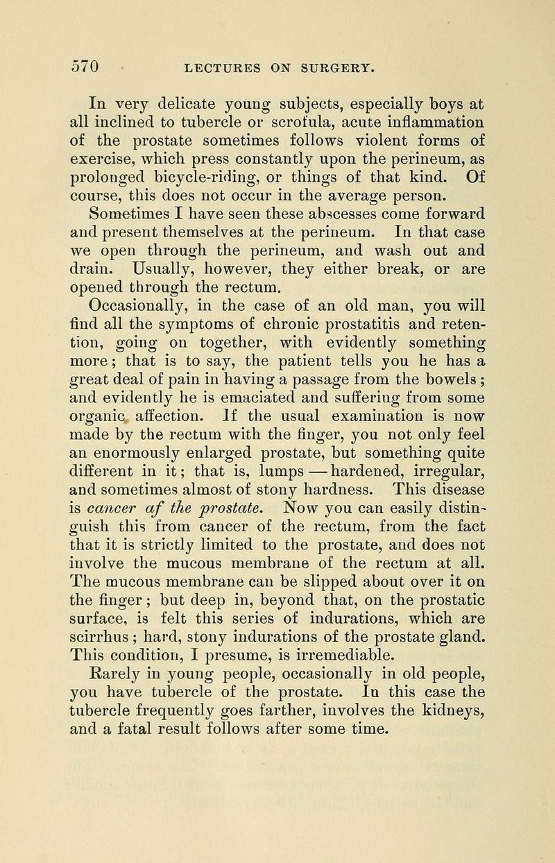 In very delicate young subjects, especially boys at all inclined to tubercle or scrofula, acute inflammation of the prostate sometimes follows violent forms of exercise, which press constantly upon the perineum, as prolonged bicycle-riding, or things of that kind. Of course, this does not occur in the average person. Sometimes I have seen these abscesses come forward and present themselves at the perineum. In that case we open through the perineum, and wash out and drain. Usually, however, they either break, or are opened through the rectum. Occasionally, in the case of an old man, you will find all the symptoms of chronic prostatitis and reten- tion, going on together, with evidently something more; that is to say, the patient tells you he has a great deal of pain in having a passage from the bowels ; and evidently he is emaciated and suffering from some organic, affection. If the usual examination is now made by the rectum with the finger, you not only feel an enormously enlarged prostate, but something quite different in it; that is, lumps — hardened, irregular, and sometimes almost of stony hardness. This disease is cancer af the prostate. Now you can easily distin- guish this from cancer of the rectum, from the fact that it is strictly limited to the prostate, and does not involve the mucous membrane of the rectum at all. The mucous membrane can be slipped about over it on the finger; but deep in, beyond that, on the prostatic surface, is felt this series of indurations, which are scirrhus ; hard, stony indurations of the prostate gland. This condition, I presume, is irremediable. Rarely in young people, occasionally in old people, you have tubercle of the prostate. In this case the tubercle frequently goes farther, involves the kidneys, and a fatal result follows after some time.