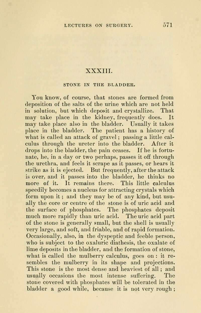XXXITL STONE IN THE BLADDER. You know, of course, that stones are formed from deposition of the salts of the urine which are not held in solution, but which deposit and crystallize. That may take place in the kidney, frequently does. It may take place also in the bladder. Usually it takes place in the bladder. The patient has a history of what is called an attack of gravel; passing a little cal- culus through the ureter into the bladder. After it drops into the bladder, the pain ceases. If he is fortu- nate, he, in a day or two perhaps, passes it off through the urethra, and feels it scrape as it passes, or hears it strike as it is ejected. But frequently, after the attack is over, and it passes into the bladder, he thinks no more of it. It remains there. This little calculus speedily becomes a nucleus for attracting crystals which form upon it; and they may be of any kind, but usu- ally the core or centre of the stone is of uric acid and the surface of phosphates. The phosphates deposit much more rapidly than uric acid. The uric acid part of the stone is generally small, but the shell is usually very large, and soft, and friable, and of rapid formation. Occasionally, also, in the dyspeptic and feeble person, who is subject to the oxaluric diathesis, the oxalate of lime deposits in the bladder, and the formation of stone, what is called the mulberry calculus, goes on : it re- sembles the mulberry in its shape and projections. This stone is the most dense and heaviest of all; and usually occasions the most intense suffering. The stone covered with phosphates will be tolerated in the bladder a good while, because it is not very rough ;
