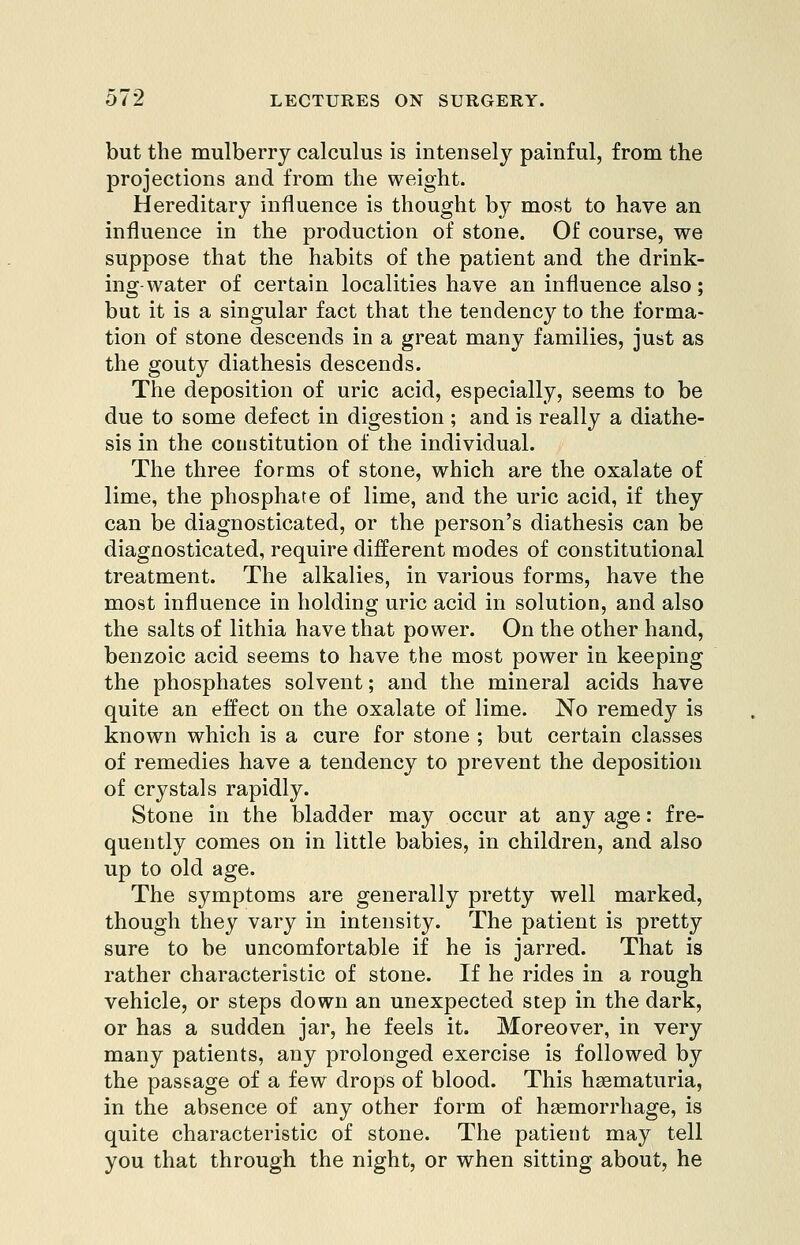 but the mulberry calculus is intensely painful, from the projections and from the weight. Hereditary influence is thought by most to have an influence in the production of stone. Of course, we suppose that the habits of the patient and the drink- ing-water of certain localities have an influence also; but it is a singular fact that the tendency to the forma- tion of stone descends in a great many families, just as the gouty diathesis descends. The deposition of uric acid, especially, seems to be due to some defect in digestion ; and is really a diathe- sis in the coustitution of the individual. The three forms of stone, which are the oxalate of lime, the phosphate of lime, and the uric acid, if they can be diagnosticated, or the person's diathesis can be diagnosticated, require different modes of constitutional treatment. The alkalies, in various forms, have the most influence in holding uric acid in solution, and also the salts of lithia have that power. On the other hand, benzoic acid seems to have the most power in keeping the phosphates solvent; and the mineral acids have quite an effect on the oxalate of lime. No remedy is known which is a cure for stone ; but certain classes of remedies have a tendency to prevent the deposition of crystals rapidly. Stone in the bladder may occur at any age: fre- quently comes on in little babies, in children, and also up to old age. The symptoms are generally pretty well marked, though they vary in intensity. The patient is pretty sure to be uncomfortable if he is jarred. That is rather characteristic of stone. If he rides in a rough vehicle, or steps down an unexpected step in the dark, or has a sudden jar, he feels it. Moreover, in very many patients, any prolonged exercise is followed by the passage of a few drops of blood. This hasmaturia, in the absence of any other form of haemorrhage, is quite characteristic of stone. The patient may tell you that through the night, or when sitting about, he