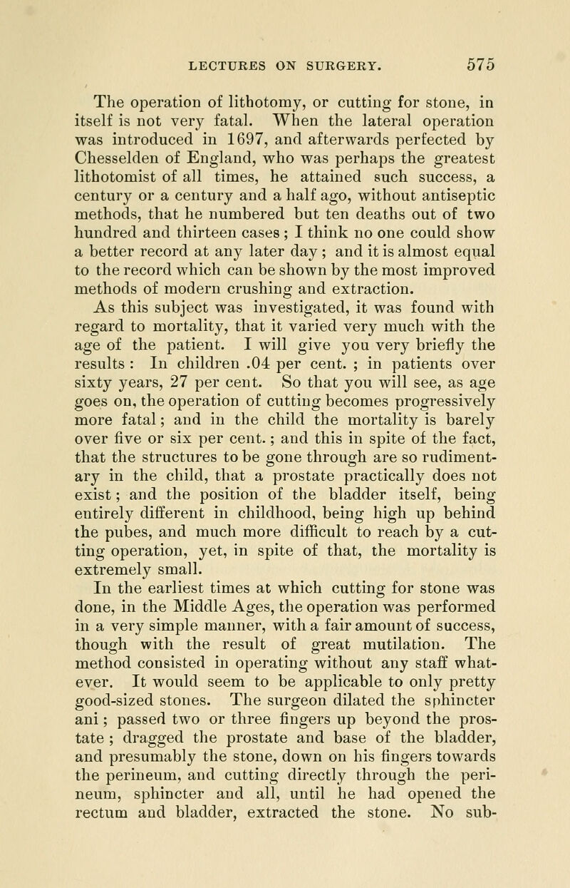 The operation of lithotomy, or cutting for stone, in itself is not very fatal. When the lateral operation was introduced in 1697, and afterwards perfected by Chesselden of England, who was perhaps the greatest lithotomist of all times, he attained such success, a century or a century and a half ago, without antiseptic methods, that he numbered but ten deaths out of two hundred and thirteen cases ; I think no one could show a better record at any later day ; and it is almost equal to the record which can be shown by the most improved methods of modern crushing and extraction. As this subject was investigated, it was found with regard to mortality, that it varied very much with the age of the patient. I will give you very briefly the results : In children .04 per cent. ; in patients over sixty years, 27 per cent. So that you will see, as age goes on, the operation of cutting becomes progressively more fatal; and in the child the mortality is barely over five or six per cent.; and this in spite of the fact, that the structures to be gone through are so rudiment- ary in the child, that a prostate practically does not exist; and the position of the bladder itself, being entirely different in childhood, being high up behind the pubes, and much more difficult to reach by a cut- ting operation, yet, in spite of that, the mortality is extremely small. In the earliest times at which cutting for stone was done, in the Middle Ages, the operation was performed in a very simple manner, with a fair amount of success, though with the result of great mutilation. The method consisted in operating without any staff what- ever. It would seem to be applicable to only pretty good-sized stones. The surgeon dilated the sphincter ani; passed two or three fingers up beyond the pros- tate ; dragged the prostate and base of the bladder, and presumably the stone, down on his fingers towards the perineum, and cutting directly through the peri- neum, sphincter and all, until he had opened the rectum and bladder, extracted the stone. No sub-