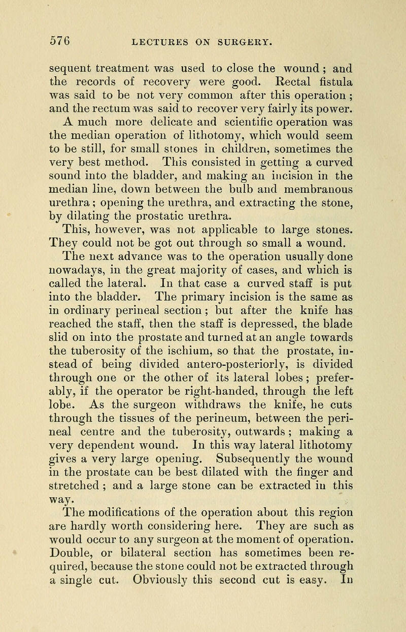 sequent treatment was used to close the wound; and the records of recovery were good. Rectal fistula was said to be not very common after this operation ; and the rectum was said to recover very fairly its power. A much more delicate and scientific operation was the median operation of lithotomy, which would seem to be still, for small stones in children, sometimes the very best method. This consisted in getting a curved sound into the bladder, and making an incision in the median line, down between the bulb and membranous urethra; opening the urethra, and extracting the stone, by dilating the prostatic urethra. This, however, was not applicable to large stones. They could not be got out through so small a wound. The next advance was to the operation usually done nowadays, in the great majority of cases, and which is called the lateral. In that case a curved staff is put into the bladder. The primary incision is the same as in ordinary perineal section ; but after the knife has reached the staff, then the staff is depressed, the blade slid on into the prostate and turned at an angle towards the tuberosity of the ischium, so that the prostate, in- stead of being divided antero-posteriorly, is divided through one or the other of its lateral lobes; prefer- ably, if the operator be right-handed, through the left lobe. As the surgeon withdraws the knife, he cuts through the tissues of the perineum, between the peri- neal centre and the tuberosity, outwards ; making a ver}^ dependent wound. In this way lateral lithotomy gives a very large opening. Subsequently the wound in the prostate can be best dilated with the finger and stretched ; and a large stone can be extracted in this way. The modifications of the operation about this region are hardly worth considering here. They are such as would occur to any surgeon at the moment of operation. Double, or bilateral section has sometimes been re- quired, because the stone could not be extracted through a single cut. Obviously this second cut is easy. In