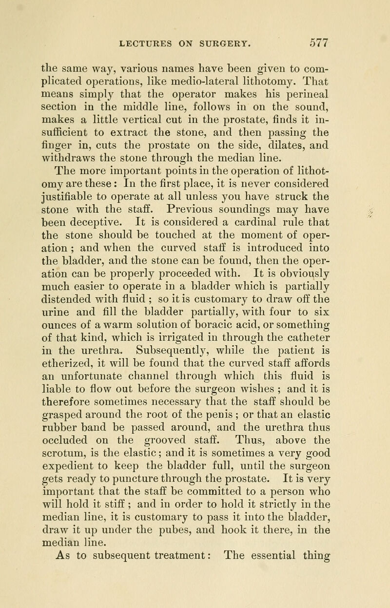 the same way, various names have been given to com- plicated operations, like medio-lateral lithotomy. That means simply that the operator makes his perineal section in the middle line, follows in on the sound, makes a little vertical cut in the prostate, finds it in- sufficient to extract the stone, and then passing the finger in, cuts the prostate on the side, dilates, and withdraws the stone through the median line. The more important points in the operation of lithot- omy are these : In the first place, it is never considered justifiable to operate at all unless you have struck the stone with the staff. Previous soundings may have been deceptive. It is considered a cardinal rule that the stone should be touched at the moment of oper- ation ; and when the curved staff is introduced into the bladder, and the stone can be found, then the oper- ation can be properly proceeded with. It is obviously much easier to operate in a bladder which is partially distended with fluid ; so it is customary to draw off the urine and fill the bladder partially, with four to six ounces of a warm solution of boracic acid, or something of that kind, which is irrigated in through the catheter in the urethra. Subsequently, while the patient is etherized, it will be found that the curved staff affords an unfortunate channel through which this fluid is liable to flow out before the surgeon wishes ; and it is therefore sometimes necessary that the staff should be grasped around the root of the penis ; or that an elastic rubber band be passed around, and the urethra thus occluded on the grooved staff. Thus, above the scrotum, is the elastic; and it is sometimes a very good expedient to keep the bladder full, until the surgeon gets ready to puncture through the prostate. It is very important that the staff be committed to a person who will hold it stiff; and in order to hold it strictly in the median line, it is customary to pass it into the bladder, draw it up under the pubes, and hook it there, in the median line. As to subsequent treatment: The essential thing