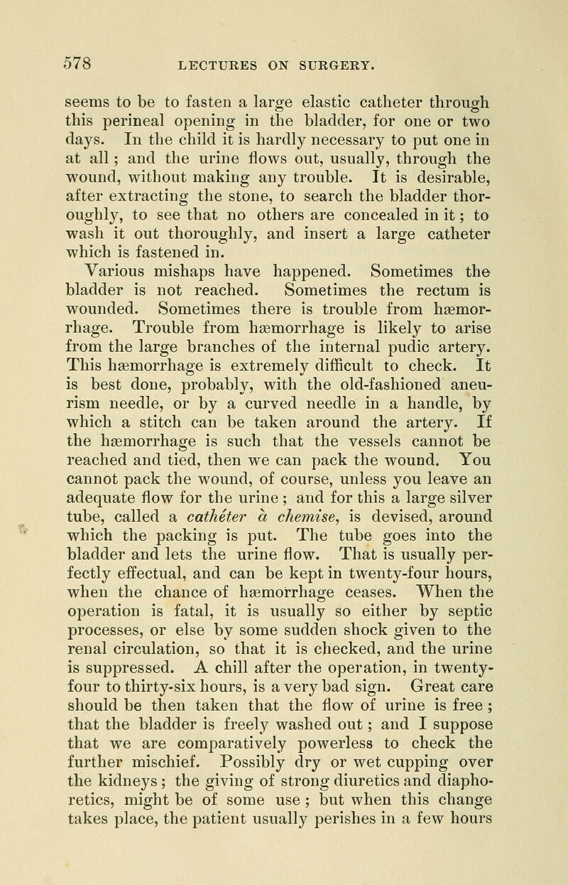 seems to be to fasten a large elastic catheter through this perineal opening in the bladder, for one or two days. In the child it is hardly necessary to put one in at all; and the urine flows out, usually, through the wound, without making any trouble. It is desirable, after extracting the stone, to search the bladder thor- oughly, to see that no others are concealed in it; to wash it out thoroughly, and insert a large catheter which is fastened in. Various mishaps have happened. Sometimes the bladder is not reached. Sometimes the rectum is wounded. Sometimes there is trouble from haemor- rhage. Trouble from haemorrhage is likely to arise from the large branches of the internal pudic artery. This haemorrhage is extremely difficult to check. It is best done, probably, with the old-fashioned aneu- rism needle, or by a curved needle in a handle, by which a stitch can be taken around the artery. If the haemorrhage is such that the vessels cannot be reached and tied, then we can pack the wound. You cannot pack the wound, of course, unless you leave an adequate flow for the urine ; and for this a large silver tube, called a catheter a chemise, is devised, around which the packing is put. The tube goes into the bladder and lets the urine flow. That is usually per- fectly effectual, and can be kept in twenty-four hours, when the chance of haemorrhage ceases. When the operation is fatal, it is usually so either by septic processes, or else by some sudden shock given to the renal circulation, so that it is checked, and the urine is suppressed. A chill after the operation, in twenty- four to thirty-six hours, is a very bad sign. Great care should be then taken that the flow of urine is free ; that the bladder is freely washed out; and I suppose that we are comparatively powerless to check the further mischief. Possibly dry or wet cupping over the kidneys ; the giving of strong diuretics and diapho- retics, might be of some use ; but when this change takes place, the patient usually perishes in a few hours