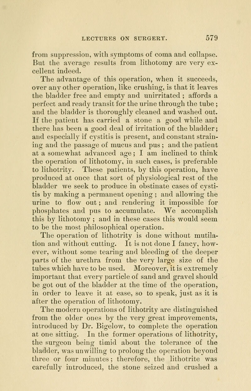 from suppression, with symptoms of coma and collapse. But the average results from lithotomy are very ex- cellent indeed. The advantage of this operation, when it succeeds, over any other operation, like crushing, is that it leaves the bladder free and empty and unirritated ; affords a perfect and ready transit for the urine through the tube ; and the bladder is thoroughly cleaned and washed out. If the patient has carried a stone a good while and there has been a good deal of irritation of the bladder; and especially if cystitis is present, and constant strain- ing and the passage of mucus and pus ; and the patient at a somewhat advanced age; I am inclined to think the operation of lithotomy, in such cases, is preferable to lithotrity. These patients, by this operation, have produced at once that sort of physiological rest of the bladder we seek to produce in obstinate cases of cysti- tis by making a permanent opening ; and allowing the urine to flow out; and rendering it impossible for phosphates and pus to accumulate. We accomplish this by lithotomy ; and in these cases this would seem to be the most philosophical operation. The operation of lithotrity is done without mutila- tion and without cutting. It is not done I fancy, how- ever, without some tearing and bleeding of the deeper parts of the urethra from the very large size of the tubes which have to be used. Moreover, it is extremely important that every particle of sand and gravel should be got out of the bladder at the time of the operation, in order to leave it at ease, so to speak, just as it is after the operation of lithotomy. The modern operations of lithotrity are distinguished from the older ones by the very great improvements, introduced by Dr. Bigelow, to complete the operation at one sitting. In the former operations of lithotrity, the surgeon being timid about the tolerance of the bladder, was unwilling to prolong the operation beyond three or four minutes; therefore, the lithotrite was carefully introduced, the stone seized and crushed a