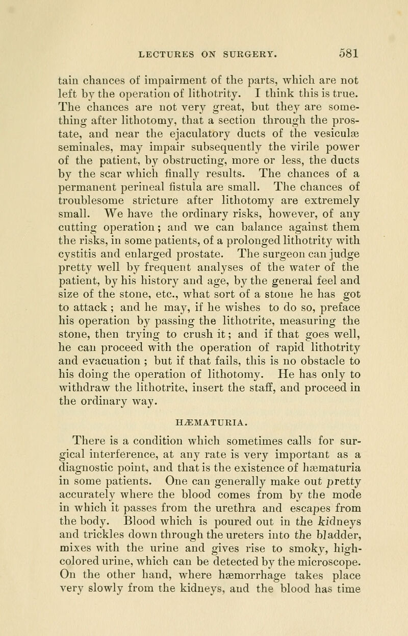 tain chances of impairment of the parts, which are not left by the operation of lithotrity. I think this is true. The chances are not very great, but they are some- thing after lithotomy, that a section through the pros- tate, and near the ejaculatory ducts of the vesiculse seminales, may impair subsequently the virile power of the patient, by obstructing, more or less, the ducts by the scar which finally results. The chances of a permanent perineal fistula are small. The chances of troublesome stricture after lithotomy are extremely small. We have the ordinary risks, however, of any cutting operation; and we can balance against them the risks, in some patients, of a prolonged lithotrity with cystitis and enlarged prostate. The surgeon can judge pretty well by frequent analyses of the water of the patient, by his history and age, by the general feel and size of the stone, etc., what sort of a stone he has got to attack ; and he may, if he wishes to do so, preface his operation by passing the lithotrite, measuring the stone, then trying to crush it; and if that goes well, he can proceed with the operation of rapid lithotrity and evacuation ; but if that fails, this is no obstacle to his doing the operation of lithotomy. He has only to withdraw the lithotrite, insert the staff, and proceed in the ordinary way. HEMATURIA. There is a condition which sometimes calls for sur- gical interference, at any rate is very important as a diagnostic point, and that is the existence of hgematuria in some patients. One can generally make out pretty accurately where the blood comes from by the mode in which it passes from the urethra and escapes from the body. Blood which is poured out in the icidneys and trickles down through the ureters into the bladder, mixes with the urine and gives rise to smoky, high- colored urine, which can be detected by the microscope. On the other hand, where haemorrhage takes place very slowly from the kidneys, and the blood has time