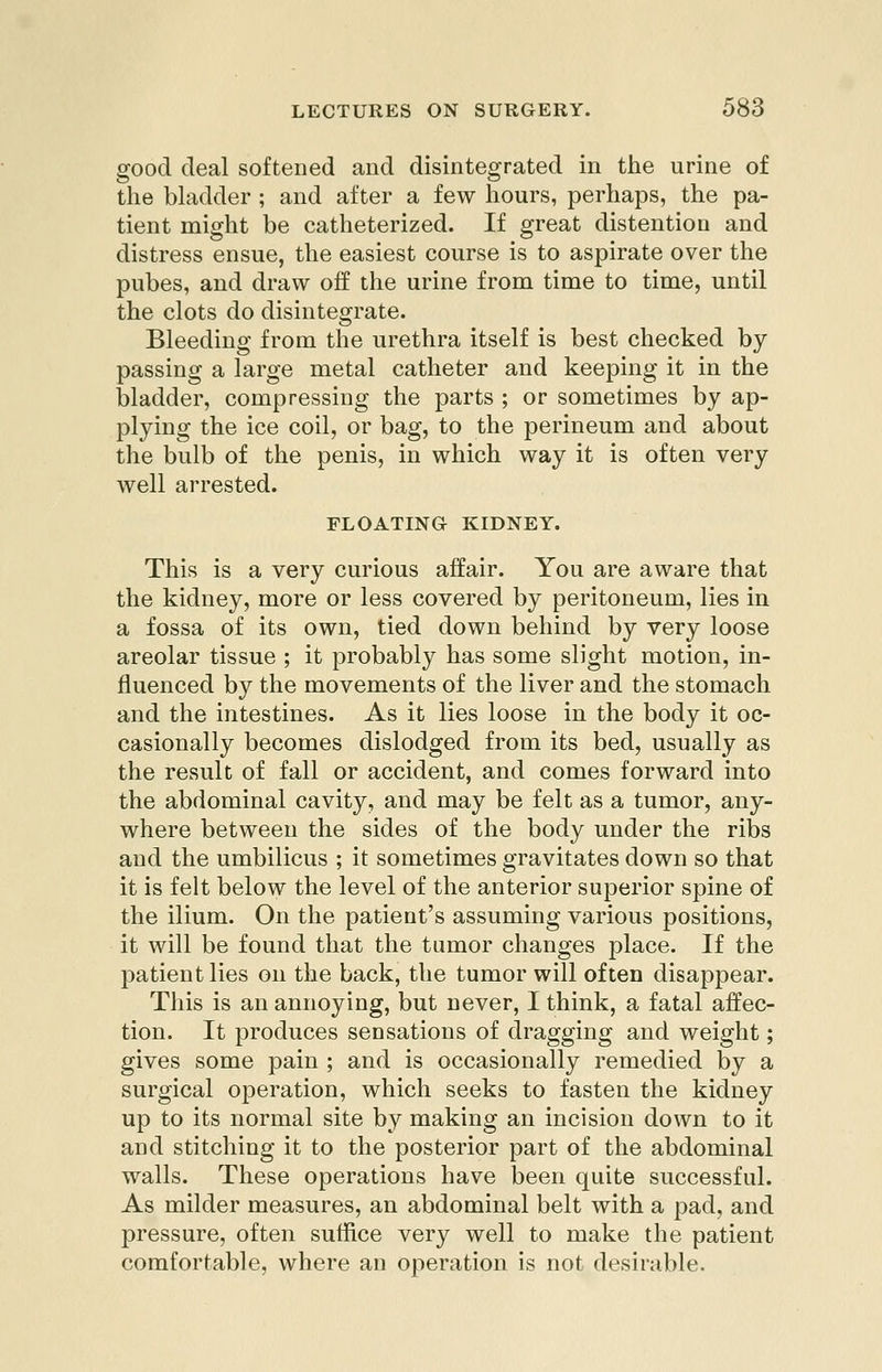 good deal softened aud disintegrated in the urine of the bhidder ; and after a few hours, perhaps, the pa- tient might be catheterized. If great distention and distress ensue, the easiest course is to aspirate over the pubes, and draw off the urine from time to time, until the clots do disintegrate. Bleeding from the urethra itself is best checked by passing a large metal catheter and keeping it in the bladder, compressing the parts ; or sometimes by ap- plying the ice coil, or bag, to the perineum and about the bulb of the penis, in which way it is often very well arrested. FLOATING KIDNEY. This is a very curious affair. You are aware that the kidney, more or less covered by peritoneum, lies in a fossa of its own, tied down behind by very loose areolar tissue ; it probably has some slight motion, in- fluenced by the movements of the liver and the stomach and the intestines. As it lies loose in the body it oc- casionally becomes dislodged from its bed, usually as the result of fall or accident, and comes forward into the abdominal cavity, and may be felt as a tumor, any- where between the sides of the body under the ribs and the umbilicus ; it sometimes gravitates down so that it is felt below the level of the anterior superior spine of the ilium. On the patient's assuming various positions, it will be found that the tamor changes place. If the patient lies on the back, the tumor will often disappear. This is an annoying, but never, I think, a fatal affec- tion. It produces sensations of dragging and weight; gives some pain ; and is occasionally remedied by a surgical operation, which seeks to fasten the kidney up to its normal site by making an incision down to it and stitching it to the posterior part of the abdominal walls. These operations have been quite successful. As milder measures, an abdominal belt with a pad, and pressure, often suffice very well to make the patient comfortable, where an operation is not desirable.