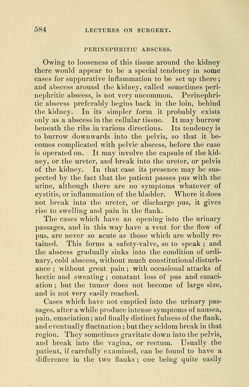 PERINEPHRITIC ABSCESS. Owing to looseness of this tissue around the kidney- there would appear to be a special tendency in some cases for suppurative inflammation to be set up there; and abscess arouud the kidney, called sometimes peri- nephritic abscess, is not very uncommon. Perinephri- tic abscess preferably begins back in the loin, behind the kidney. In its simpler form it probably exists only as a abscess in the cellular tissue. It may burrow beneath the ribs in various directions. Its tendency is to burrow downwards into the pelvis, so that it be- comes complicated with pelvic abscess, before the case is operated on. It may involve the capsule of the kid- ney, or the ureter, and break into the ureter, or pelvis of the kidney. In that case its presence may be sus- pected by the fact that the patient passes pus with the urine, although there are no symptoms whatever of cystitis, or inflammation of the bladder. Where it does not break into the ureter, or discharge pus, it gives rise to swelling and pain in the flank. The cases which have an opening into the urinary passages, and in this way have a vent for the flow of pus, are never so acute as those which are wholly re- tained. This forms a safety-valve, so to speak ; and the abscess gradually sinks into the condition of ordi- nary, cold abscess, without much constitutional disturb- ance ; without great pain; with occasional attacks of hectic and sweating; constant loss of pus and emaci- ation ; but the tumor does not become of large size, and is not very easily reached. Cases which have not emptied into tlie urinary pas- sages, after a while produce intense symptoms of nausea, pain, emaciation; and finally distinct fulness of the flank, and eventually fluctuation; but they seldom break in that region. They sometimes gravitate down into the pelvis, and break into the vagina, or rectum. Usually the patient, if carefully examined, can be found to have a difference in the two flanks ; one being quite easily