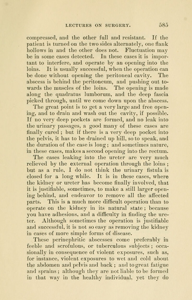 compressed, and the other full and resistant. If the patient is turned on the two sides alternately, one flank hollows in and the other does not. Fluctuation may be in some cases detected. In these cases it is impor- tant to interfere, and operate by an opening into the loins. It is usually successful, when the operation can be done without opening the peritoneal cavity. The abscess is behind the peritoneum, and pushing out to- wards the muscles of the loins. The opening is made along the quadratus lumborum, and the deep fascia picked through, until we come down upon the abscess. The great point is to get a very large and free open- ing, and to drain and wash out the cavity, if possible. If no very deep pockets are formed, and no leak into the urinary passages, a good many of these cases are finally cured ; but if there is a very deep pocket into the pelvis, it has to be drained up hill, so to speak, and the duration of the case is long; and sometimes nature, in these cases, makes a second opening into the rectum. The cases leaking into the ureter are very much relieved by the external operation through the loins ; but as a rule, I do not think the urinary fistula is closed for a long while. It is in these cases, where the kidney or ureter has become finally involved, that it is justifiable, sometimes, to make a still larger open- ing behind, and endeavor to remove all the affected parts. This is a much more difficult operation than to operate on the kidney in its natural state ; because you have adhesions, and a difficulty in finding the ure- ter. Although sometimes the operation is justifiable and successful, it is not so easy as removing the kidney in cases of more simple forms of disease. These perinephritic abscesses come preferably in feeble and scrofulous, or tuberculous subjects ; occa- sionally in consequence of violent exposures, such as, for instance, violent exposures to wet and cold about the abdomen and pelvis and back ; and to great fatigue and sprains ; although they are not liable to be formed in that way in the healthy individual, yet they do