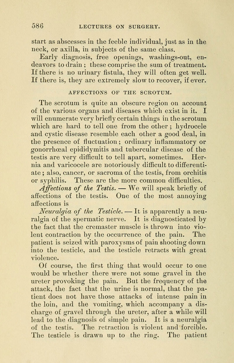 start as abscesses in the feeble individual, just as in the neck, or axilla, in subjects of the same class. Early diagnosis, free openings, washings-out, en- deavors to drain ; these comprise the sum of treatment. If there is no urinary fistula, they will often get well. If there is, they are extremely slow to recover, if ever. AFFECTIONS OF THE SCROTUM. The scrotum is quite an obscure region on account of the various organs and diseases which exist in it. I will enumerate very briefly certain things in the scrotum which are hard to tell one from the other; hydrocele and cystic disease resemble each other a good deal, in the presence of fluctuation; ordinary inflammatory or gonorrhceal epididymitis and tubercular disease of the testis are very difficult to tell apart, sometimes. Her- nia and varicocele are notoriously difficult to differenti- ate ; also, cancer, or sacroma of the testis, from orchitis or syphilis. These are the more common difficulties. Affections of the Testis. — We will speak briefly of affections of the testis. One of the most annoying affections is Neuralgia of the Testicle. — It is apparently a neu- ralgia of the spermatic nerve. It is diagnosticated by the fact that the cremaster muscle is thrown into vio- lent contraction by the occurrence of the pain. The patient is seized with paroxysms of pain shooting down into the testicle, and the testicle retracts with great violence. Of course, the first thing that would occur to one would be whether there were not some gravel in the ureter provoking the pain. But the frequency of the attack, the fact that the urine is normal, that the pa- tient does not have those attacks of intense pain in the loin, and the vomiting, which accompany a dis- charge of gravel through the ureter, after a while will lead to the diagnosis of simple pain. It is a neuralgia of the testis. The retraction is violent and forcible. The testicle is drawn up to the ring. The patient