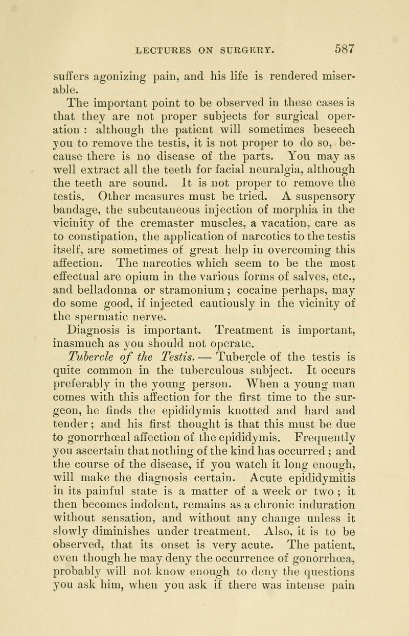 suffers agonizing pain, and his life is rendered miser- able. The important point to be observed in these cases is that they are not proper subjects for surgical oper- ation : although the patient will sometimes beseech you to remove the testis, it is not proper to do so, be- cause there is no disease of the parts. You may as well extract all the teeth for facial neuralgia, although the teeth are sound. It is not proper to remove the testis. Other measures must be tried. A suspensory bandage, the subcutaneous injection of morphia in the vicinity of the cremaster muscles, a vacation, care as to constipation, the application of narcotics to the testis itself, are sometimes of great help iu overcoming this affection. The narcotics which seem to be the most effectual are opium in the various forms of salves, etc., and belladonna or stramonium; cocaine perhaps, may do some good, if injected cautiously in the vicinity of the spermatic nerve. Diagnosis is important. Treatment is important, inasmuch as you should not operate. Tubercle of the Testis. — Tubercle of the testis is quite common in the tuberculous subject. It occurs preferably in the young person. When a young man comes with this affection for the first time to the sur- geon, he finds the epididymis knotted and hard and tender; and his first thought is that this must be due to gonorrhoeal affection of the epididymis. Frequently you ascertain that nothing of the kind has occurred ; and the course of the disease, if you watch it long enough, will make the diagnosis certain. Acute epididymitis in its painful state is a matter of a week or two ; it then becomes indolent, remains as a chronic induration without sensation, and without any change unless it slowly diminishes under treatment. Also, it is to be observed, that its onset is very acute. The patient, even though he may deny the occurrence of gonorrhoea, probably will not know enough to deny the questions you ask him, when you ask if there was intense pain