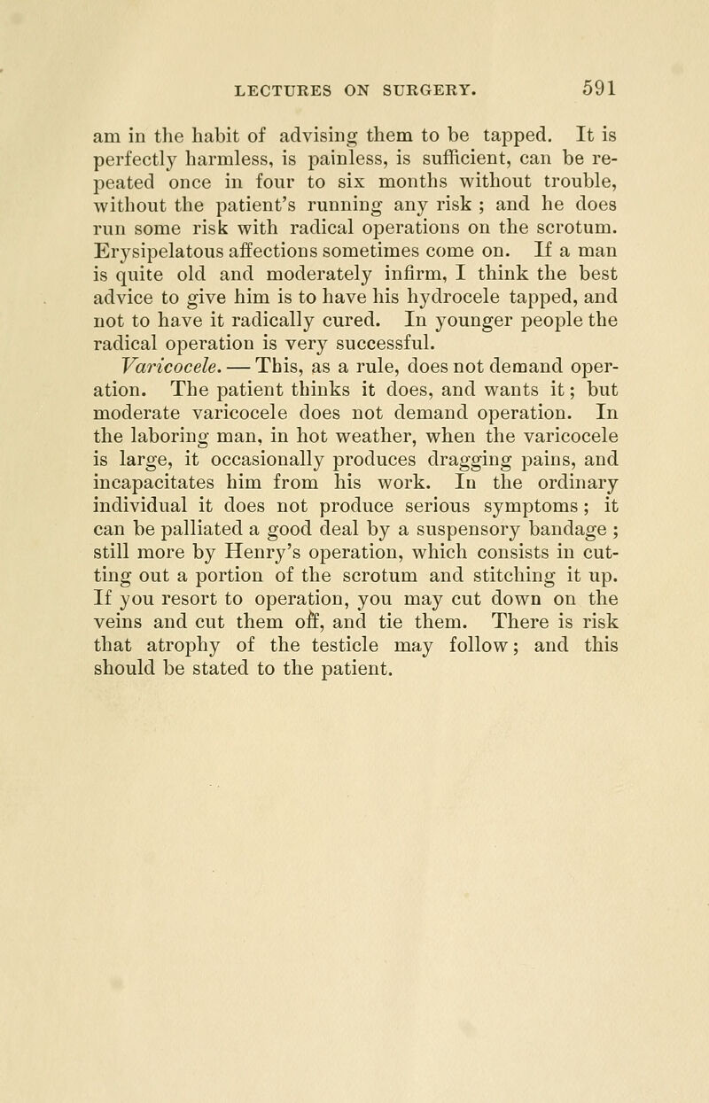 am in the habit of advising them to be tapped. It is perfectly harmless, is painless, is sufRcient, can be re- peated once in four to six months without trouble, without the patient's running any risk ; and he does run some risk with radical operations on the scrotum. Erysipelatous affections sometimes come on. If a man is quite old and moderately infirm, I think the best advice to give him is to have his hydrocele tapped, and not to have it radically cured. In younger peo23le the radical operation is very successful. Varicocele. — This, as a rule, does not demand oper- ation. The patient thinks it does, and wants it; but moderate varicocele does not demand operation. In the laboring man, in hot weather, when the varicocele is large, it occasionally produces dragging pains, and incapacitates him from his work. lu the ordinary individual it does not produce serious symptoms ; it can be palliated a good deal by a suspensory bandage ; still more by Henry's operation, which consists in cut- ting out a portion of the scrotum and stitching it up. If you resort to operation, you may cut down on the veins and cut them oft, and tie them. There is risk that atrophy of the testicle may follow; and this should be stated to the patient.