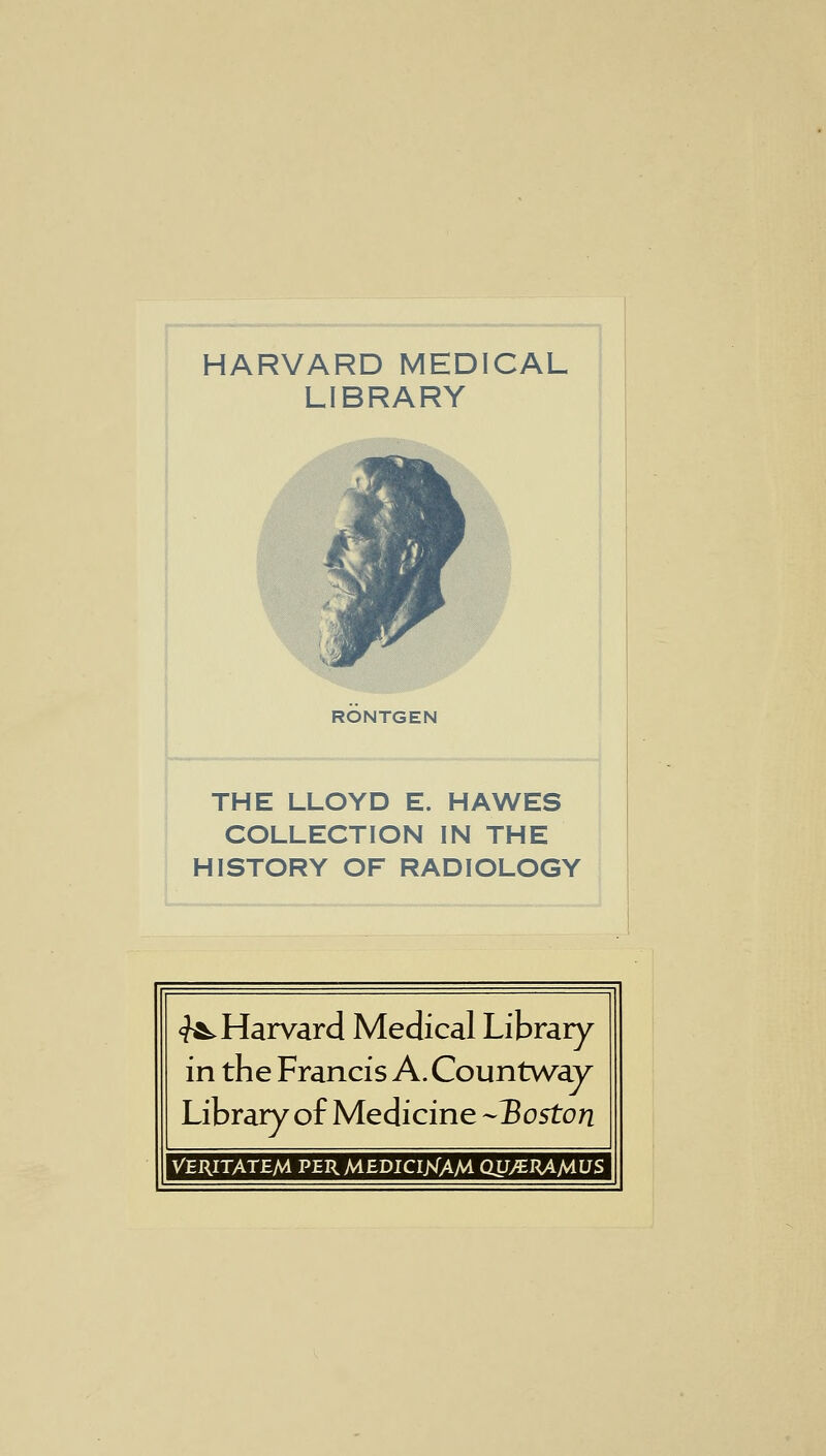 HARVARD MEDICAL LIBRARY RONTGEN THE LLOYD E. HAWES COLLECTION IN THE HISTORY OF RADIOLOGY ^Harvard Medical Library in the Francis A. Countway Library of Medicine -Boston VERITATEM PERMEDICIJSIAM QUJERA/AUS