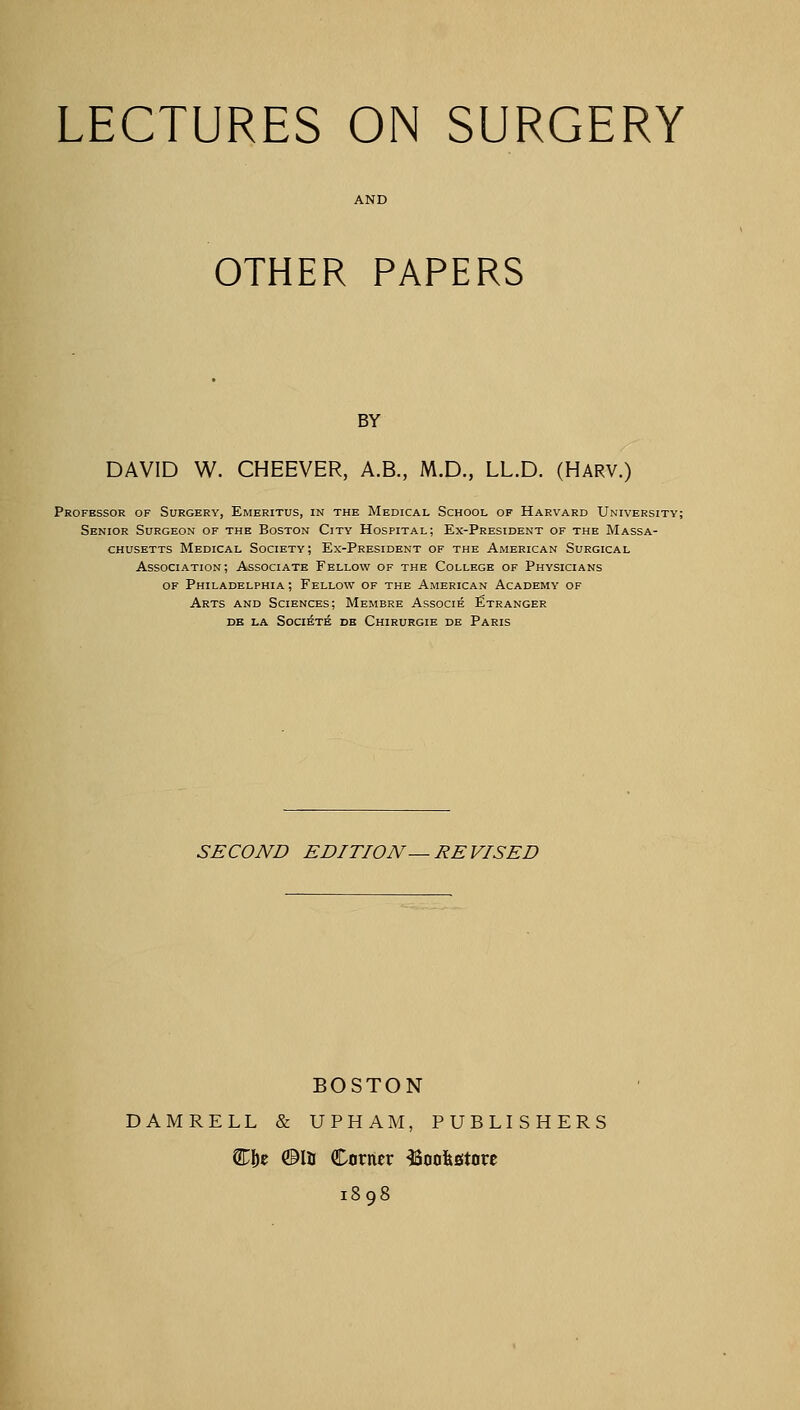LECTURES ON SURGERY OTHER PAPERS BY DAVID W. CHEEVER, A.B., M.D., LL.D. (HARV.) Professor of Surgery, Emeritus, in the Medical School of Harvard University; Senior Surgeon of the Boston City Hospital; Ex-President of the Massa- chusetts Medical Society; Ex-President of the American Surgical Association; Associate Fellow of the College of Physicians of Philadelphia ; Fellow of the American Academy of Arts and Sciences; Membre Associe Etranger de la Societe de Chirurgie de Paris SECOND EDITION — REVISED BOSTON DAMRELL & UPHAM, PUBLISHERS CD&e ©la Corner bookstore 1898