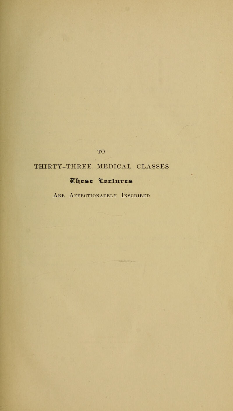 TO THIRTY-THREE MEDICAL CLASSES Are Affectionately Inscribed