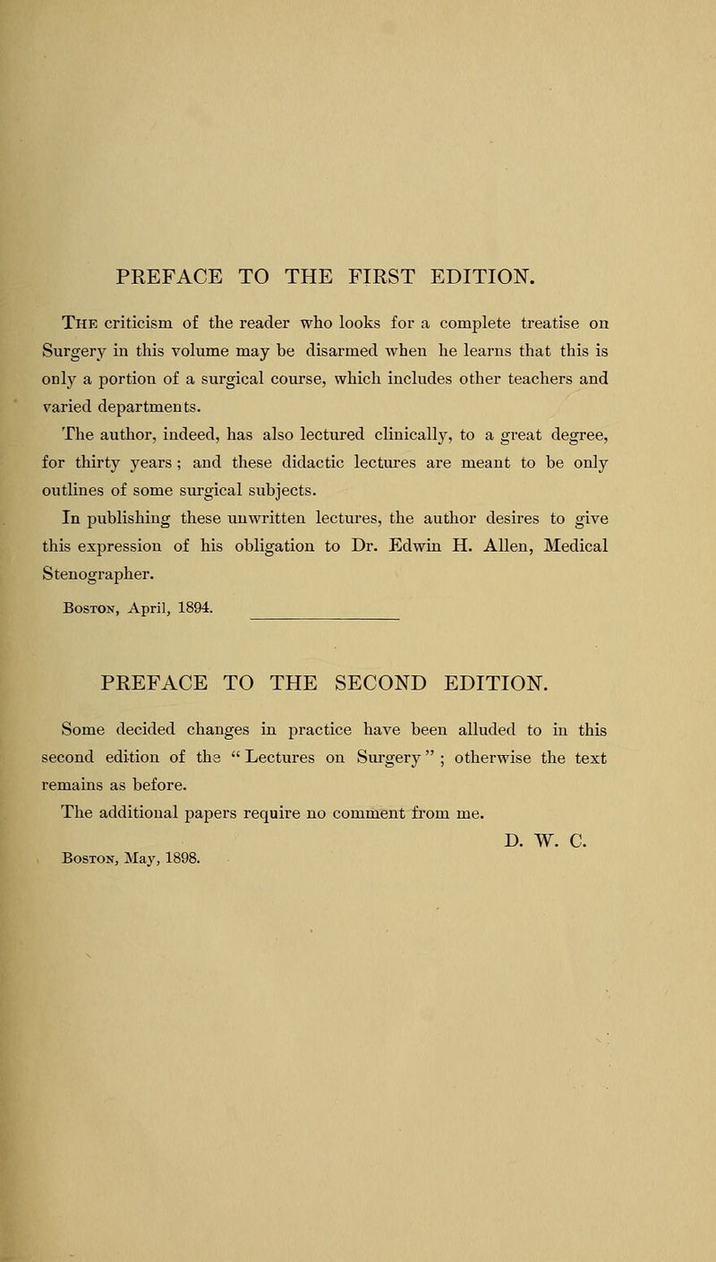PREFACE TO THE FIRST EDITION. The criticism of the reader who looks for a complete treatise on Surgery in this volume may be disarmed when he learns that this is only a portion of a surgical course, which includes other teachers and varied departments. The author, indeed, has also lectured clinically, to a great degree, for thirty years ; and these didactic lectures are meant to be only outlines of some surgical subjects. In publishing these unwritten lectures, the author desires to give this expression of his obligation to Dr. Edwin H. Allen, Medical Stenographer. Boston, April, 1894. PREFACE TO THE SECOND EDITION. Some decided changes in practice have been alluded to in this second edition of the  Lectures on Surgery ; otherwise the text remains as before. The additional papers require no comment from me. D. W. C. Boston, May,
