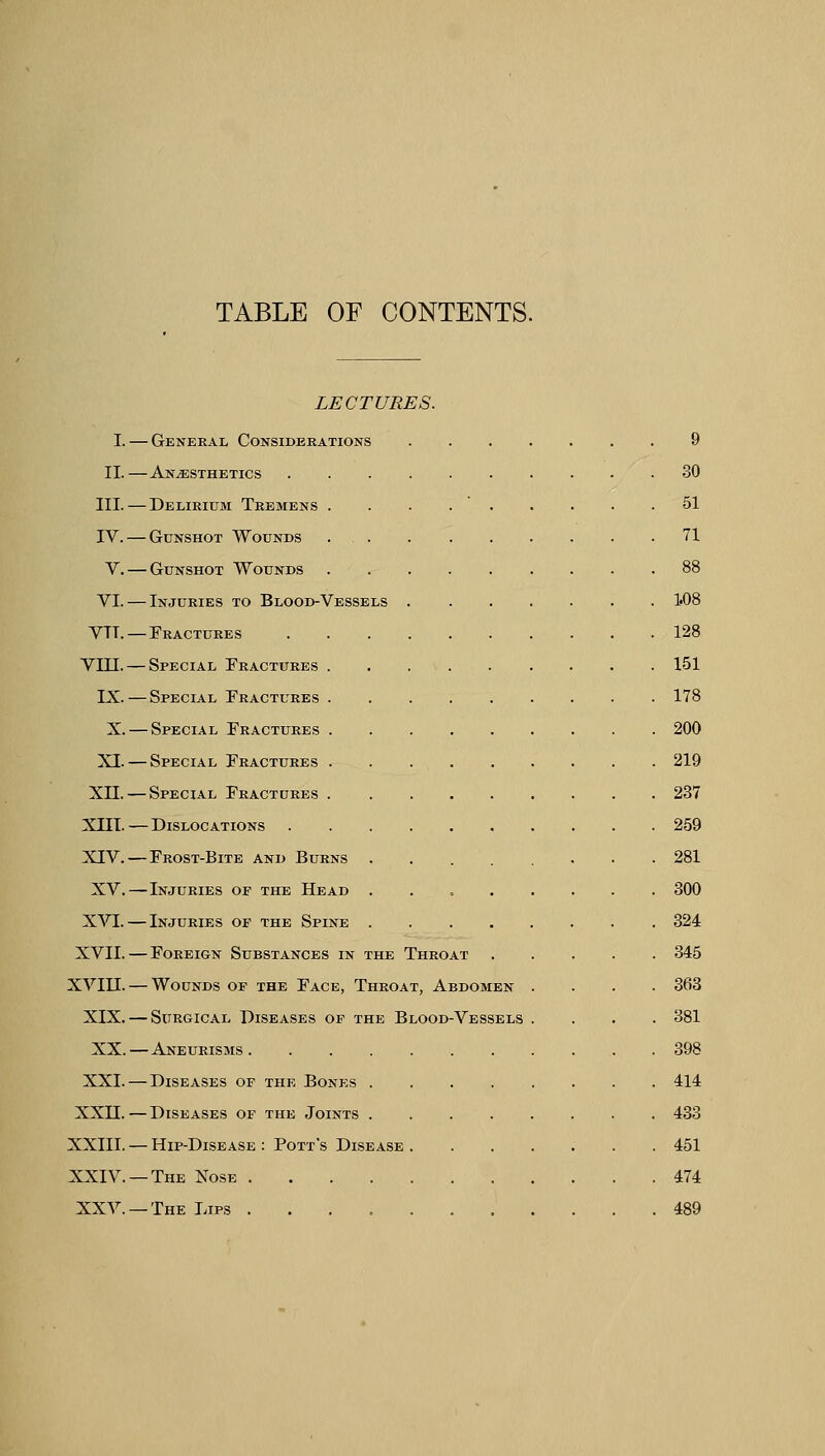 TABLE OF CONTENTS. LECTURES. I. — General Considerations 9 II.—Anaesthetics 30 III.—Delirium Tremens . . . 51 IV. — Gunshot Wounds 71 V. — Gunshot Wounds 88 VI. — Injuries to Blood-Vessels 1«08 VTT. — Fractures 128 VIII. — Special Fractures 151 IX. — Special Fractures 178 X. — Special Fractures 200 XI. — Special Fractures 219 XII. — Special Fractures 237 XIII.—Dislocations 259 XIV.—Frost-Bite and Burns 281 XV.—Injuries of the Head . 300 XVI. — Injuries of the Spine 324 XVII. — Foreign Substances in the Throat 345 XVIII. — Wounds of the Face, Throat, Abdomen .... 363 XIX. — Surgical Diseases of the Blood-Vessels .... 381 XX.—Aneurisms 398 XXI. — Diseases of the Bones 414 XXII. — Diseases of the Joints 433 XXIII. — Hip-Disease : Pott's Disease 451 XXIV. —The Nose 474 XXV. —The Lips 489