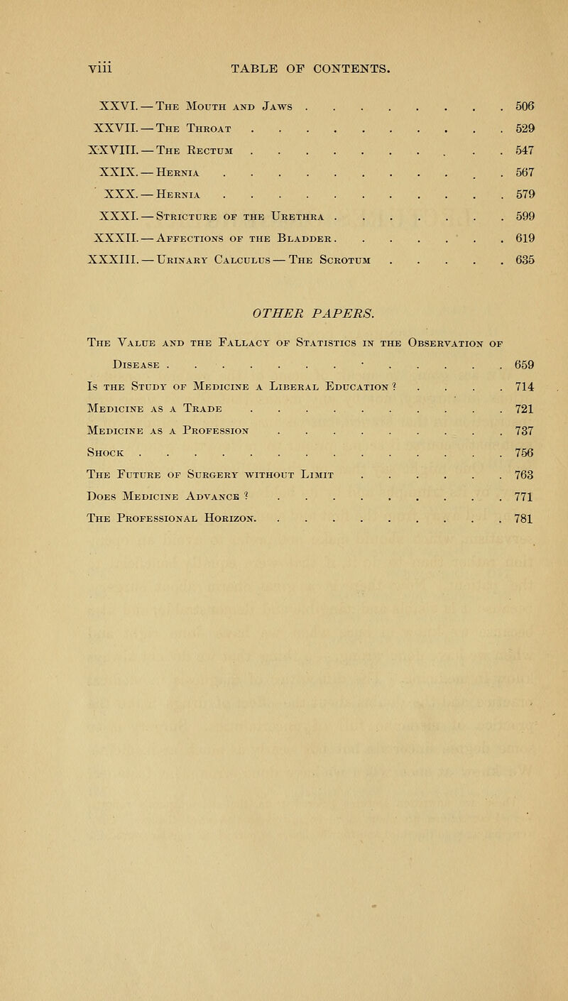 XXVI. — The Mouth and Jaws . XXVII. — The Throat XXVIII. —The Eectum XXIX. —Hernia XXX. — Hernia XXXI. — Stricture of the Urethra . XXXII. — Affections of the Bladder. XXXIII. — Urinary Calculus — The Scrotum 506 529 547 567 579 599 619 635 OTHER PAPERS. The Value and the Fallacy of Statistics in the Observation of Disease . ■ 659 Is the Study of Medicine a Lieeral Education ? 714 Medicine as a Trade 721 Medicine as a Profession 737 Shock 756 The Future of Surgery without Limit 763 Does Medicine Advance 1 771 The Professional Horizon 781