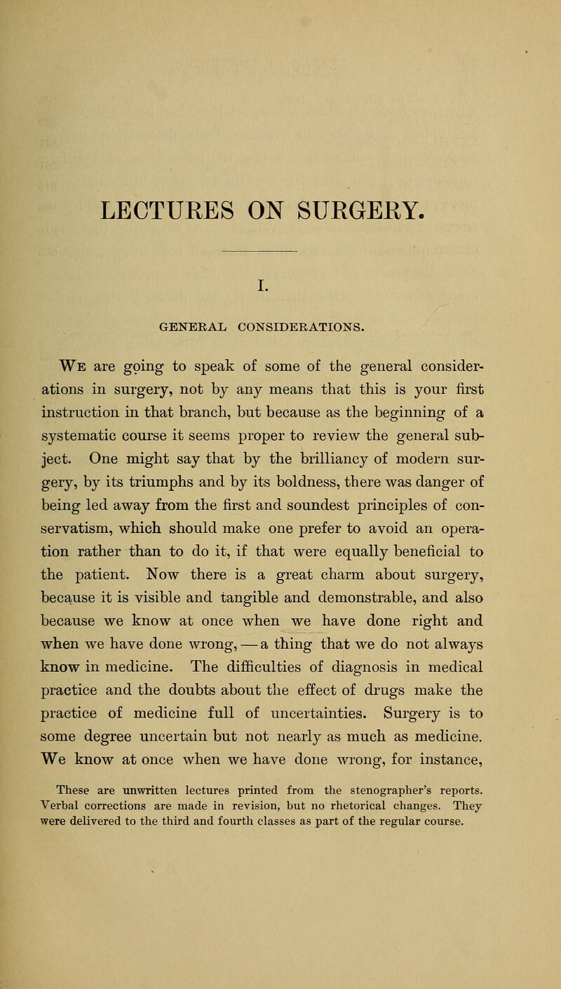 LECTURES ON SURGERY. GENERAL CONSIDERATIONS. We are going to speak of some of the general consider- ations in surgery, not by any means that this is your first instruction in that branch, but because as the beginning of a systematic course it seems proper to review the general sub- ject. One might say that by the brilliancy of modern sur- gery, by its triumphs and by its boldness, there was danger of being led away from the first and soundest principles of con- servatism, which should make one prefer to avoid an opera- tion rather than to do it, if that were equally beneficial to the patient. Now there is a great charm about surgery, because it is visible and tangible and demonstrable, and also because we know at once when we have done right and when we have done wrong, — a thing that we do not always know in medicine. The difficulties of diagnosis in medical practice and the doubts about the effect of drugs make the practice of medicine full of uncertainties. Surgery is to some degree uncertain but not nearly as much as medicine. We know at once when we have done wrong, for instance, These are unwritten lectures printed from the stenographer's reports. Verbal corrections are made in revision, but no rhetorical changes. They were delivered to the third and fourth classes as part of the regular course.