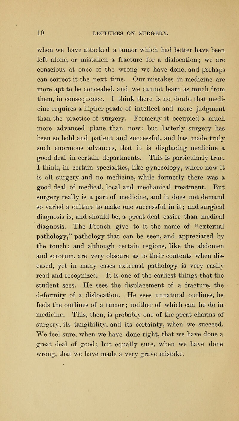when we have attacked, a tumor which had better have been left alone, or mistaken a fracture for a dislocation; we are conscious at once of the wrong we have done, and perhaps can correct it the next time. Our mistakes in medicine are more apt to be concealed, and we cannot learn as much from them, in consequence. I think there is no doubt that medi- cine requires a higher grade of intellect and more judgment than the practice of surgery. Formerly it occupied a much more advanced plane than now; but latterly surgery has been so bold and patient and successful, and has made truly such enormous advances, that it is displacing medicine a good deal in certain departments. This is particularly true, I think, in certain specialties, like gynecology, where now it is all surgery and no medicine, while formerly there was a good deal of medical, local and mechanical treatment. But surgery really is a part of medicine, and it does not demand so varied a culture to make one successful in it; and surgical diagnosis is, and should be, a great deal easier than medical diagnosis. The French give to it the name of external pathology, pathology that can be seen, and appreciated by the touch; and although certain regions, like the abdomen and scrotum, are very obscure as to their contents when dis- eased, yet in many cases external pathology is very easily read and recognized. It is one of the earliest things that the student sees. He sees the displacement of a fracture, the deformity of a dislocation. He sees unnatural outlines, he feels the outlines of a tumor; neither of which can he do in medicine. This, then, is probably one of the great charms of surgery, its tangibility, and its certainty, when we succeed. We feel sure, when we have done right, that we have done a great deal of good; but equally sure, when we have done wrong, that we have made a very grave mistake.