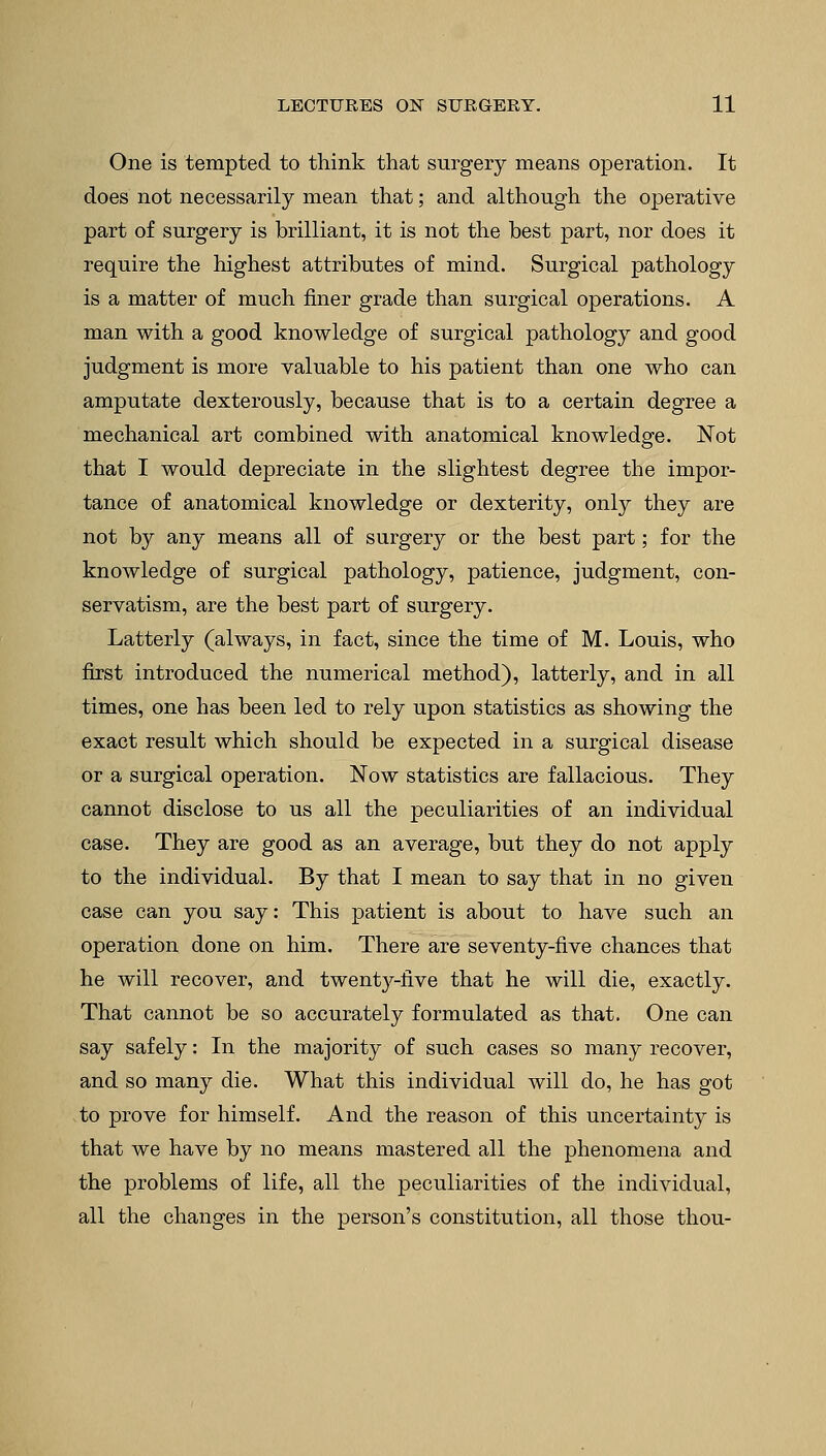One is tempted to think that surgery means operation. It does not necessarily mean that; and although the operative part of surgery is brilliant, it is not the best part, nor does it require the highest attributes of mind. Surgical pathology is a matter of much finer grade than surgical operations. A man with a good knowledge of surgical pathology and good judgment is more valuable to his patient than one who can amputate dexterously, because that is to a certain degree a mechanical art combined with anatomical knowledge. Not that I would depreciate in the slightest degree the impor- tance of anatomical knowledge or dexterity, only they are not by any means all of surgery or the best part; for the knowledge of surgical pathology, patience, judgment, con- servatism, are the best part of surgery. Latterly (always, in fact, since the time of M. Louis, who first introduced the numerical method), latterly, and in all times, one has been led to rely upon statistics as showing the exact result which should be expected in a surgical disease or a surgical operation. Now statistics are fallacious. They cannot disclose to us all the peculiarities of an individual case. They are good as an average, but they do not apply to the individual. By that I mean to say that in no given case can you say: This patient is about to have such an operation done on him. There are seventy-five chances that he will recover, and twenty-five that he will die, exactly. That cannot be so accurately formulated as that. One can say safely: In the majority of such cases so many recover, and so many die. What this individual will do, he has got to prove for himself. And the reason of this uncertainty is that we have by no means mastered all the phenomena and the problems of life, all the peculiarities of the individual, all the changes in the person's constitution, all those thou-
