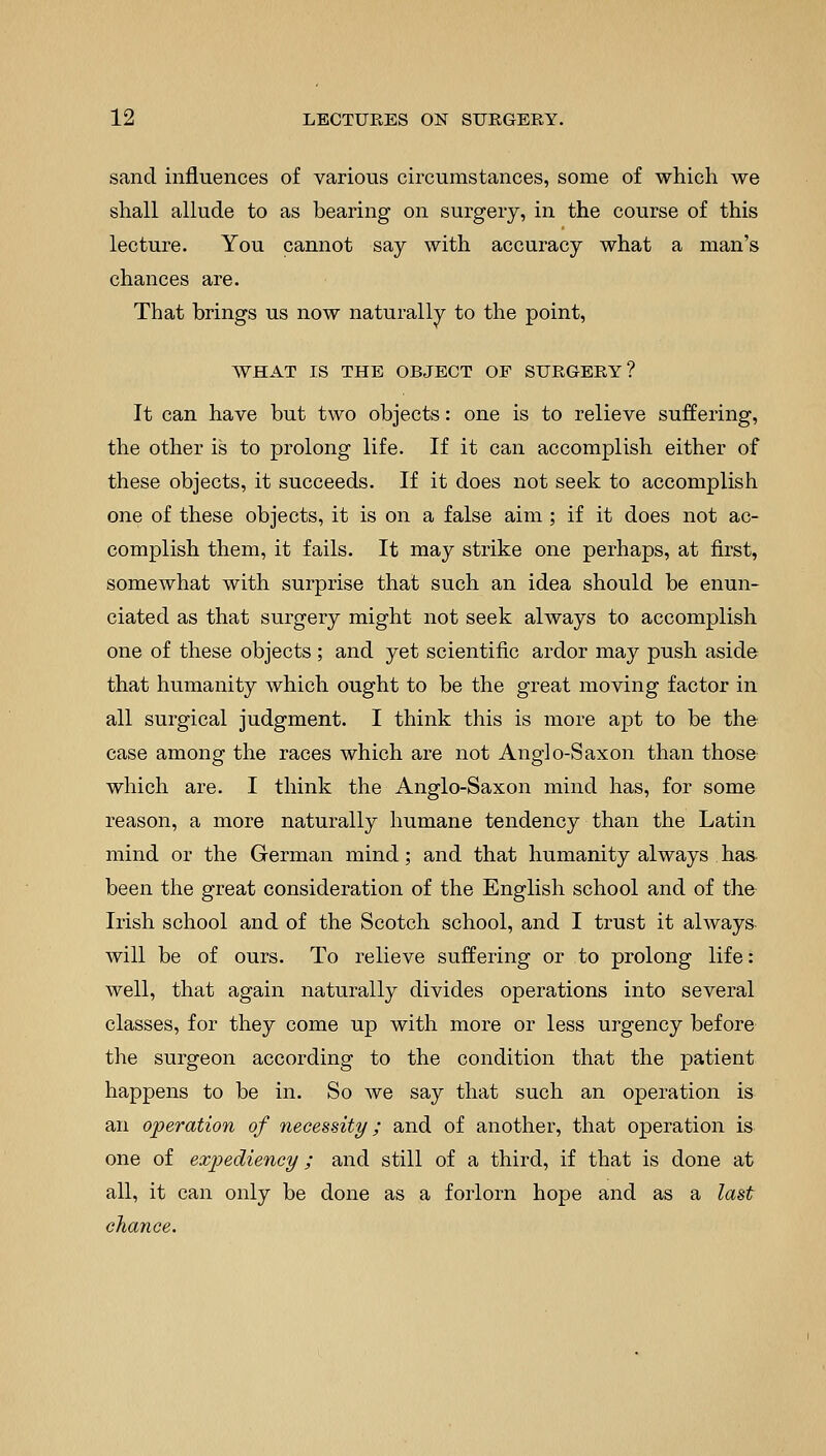 sand influences of various circumstances, some of which we shall allude to as bearing on surgery, in the course of this lecture. You cannot say with accuracy what a man's chances are. That brings us now naturally to the point, WHAT IS THE OBJECT OE SURGERY? It can have but two objects: one is to relieve suffering, the other is to prolong life. If it can accomplish either of these objects, it succeeds. If it does not seek to accomplish one of these objects, it is on a false aim ; if it does not ac- complish them, it fails. It may strike one perhaps, at first, somewhat with surprise that such an idea should be enun- ciated as that surgery might not seek always to accomplish one of these objects ; and yet scientific ardor may push aside that humanity which ought to be the great moving factor in all surgical judgment. I think this is more apt to be the case among the races which are not Anglo-Saxon than those which are. I think the Anglo-Saxon mind has, for some reason, a more naturally humane tendency than the Latin mind or the German mind; and that humanity always has been the great consideration of the English school and of the Irish school and of the Scotch school, and I trust it always will be of ours. To relieve suffering or to prolong life: well, that again naturally divides operations into several classes, for they come up with more or less urgency before the surgeon according to the condition that the patient happens to be in. So we say that such an operation is an operation of necessity; and of another, that operation is one of expediency ; and still of a third, if that is done at all, it can only be done as a forlorn hope and as a last chance.