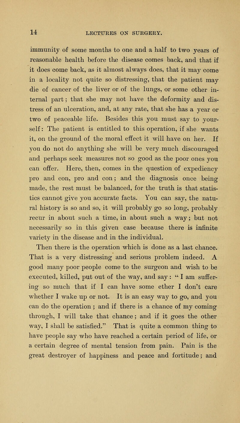 immunity of some months to one and a half to two years of reasonable health before the disease comes back, and that if it does come back, as it almost always does, that it may come in a locality not quite so distressing, that the patient may die of cancer of the liver or of the lungs, or some other in- ternal part; that she may not have the deformity and dis- tress of an ulceration, and, at any rate, that she has a year or two of peaceable life. Besides this you must say to your- self : The patient is entitled to this operation, if she wants it, on the ground of the moral effect it will have on her. If you do not do anything she will be very much discouraged and perhaps seek measures not so good as the poor ones you can offer. Here, then, comes in the question of expediency pro and con, pro and con; and the diagnosis once being made, the rest must be balanced, for the truth is that statis- tics cannot give you accurate facts. You can say, the natu- ral history is so and so, it will probably go so long, probably recur in about such a time, in about such a way; but not necessarily so in this given case because there is infinite variety in the disease and in the individual. Then there is the operation which is done as a last chance. That is a very distressing and serious problem indeed. A good many poor people come to the surgeon and wish to be executed, killed, put out of the way, and say :  I am suffer- ing so much that if I can have some ether I don't care whether I wake up or not. It is an easy way to go, and you can do the operation; and if there is a chance of my coming through, I will take that chance; and if it goes the other way, I shall be satisfied. That is quite a common thing to have people say who have reached a certain period of life, or a certain degree of mental tension from pain. Pain is the great destroyer of happiness and peace and fortitude; and