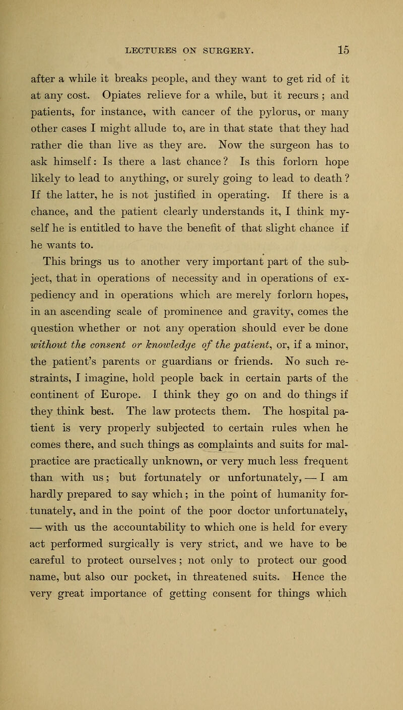 after a while it breaks people, and they want to get rid of it at any cost. Opiates relieve for a while, but it recurs ; and patients, for instance, with cancer of the pylorus, or many other cases I might allude to, are in that state that they had rather die than live as they are. Now the surgeon has to ask himself: Is there a last chance ? Is this forlorn hope likely to lead to anything, or surely going to lead to death ? If the latter, he is not justified in operating. If there is a chance, and the patient clearly understands it, I think my- self he is entitled to have the benefit of that slight chance if he wants to. This brings us to another very important part of the sub- ject, that in operations of necessity and in operations of ex- pediency and in operations which are merely forlorn hopes, in an ascending scale of prominence and gravity, comes the question whether or not any operation should ever be done without the consent or knowledge of the patient, or, if a minor, the patient's parents or guardians or friends. No such re- straints, I imagine, hold people back in certain parts of the continent of Europe. I think they go on and do things if they think best. The law protects them. The hospital pa- tient is very properly subjected to certain rules when he comes there, and such things as complaints and suits for mal- practice are practically unknown, or very much less frequent than with us; but fortunately or unfortunately, — I am hardly prepared to say which; in the point of humanity for- tunately, and in the point of the poor doctor unfortunately, — with us the accountability to which one is held for every act performed surgically is very strict, and we have to be careful to protect ourselves; not only to protect our good name, but also our pocket, in threatened suits. Hence the very great importance of getting consent for things which