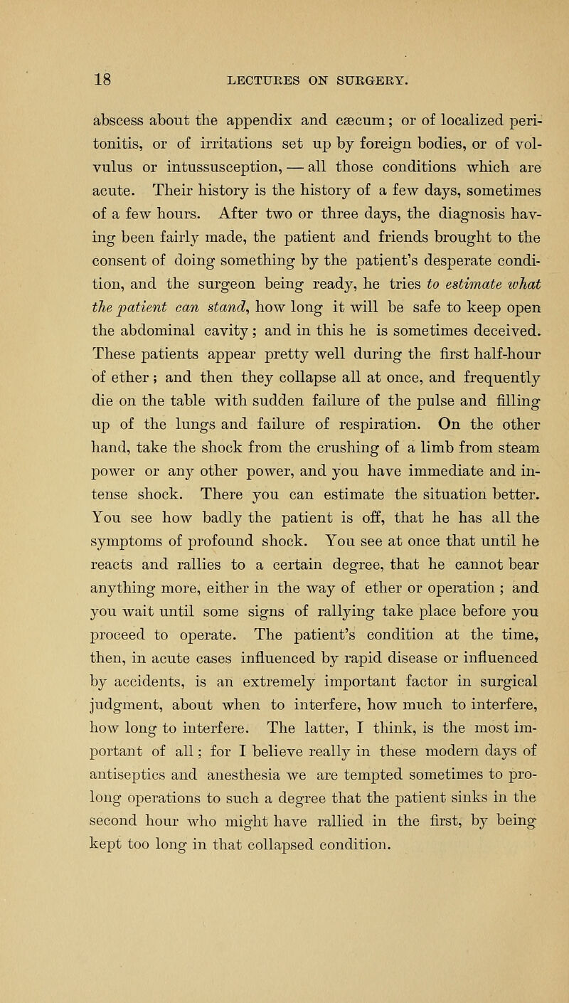 abscess about the appendix and caecum; or of localized jjeri- tonitis, or of irritations set up by foreign bodies, or of vol- vulus or intussusception, — all those conditions which are acute. Their history is the history of a few days, sometimes of a few hours. After two or three days, the diagnosis hav- ing been fairly made, the patient and friends brought to the consent of doing something by the patient's desperate condi- tion, and the surgeon being ready, he tries to estimate what the patient can stand, how long it will be safe to keep open the abdominal cavity; and in this he is sometimes deceived. These patients appear pretty well during the first half-hour of ether; and then they collapse all at once, and frequently die on the table with sudden failure of the pulse and filling up of the lungs and failure of respiration. On the other hand, take the shock from the crushing of a limb from steam power or any other power, and you have immediate and in- tense shock. There you can estimate the situation better. You see how badly the patient is off, that he has all the symptoms of profound shock. You see at once that until he reacts and rallies to a certain degree, that he cannot bear anything more, either in the way of ether or operation ; and you wait until some signs of rallying take place before you proceed to operate. The patient's condition at the time, then, in acute cases influenced by rapid disease or influenced by accidents, is an extremely important factor in surgical judgment, about when to interfere, how much to interfere, how long to interfere. The latter, I think, is the most im- portant of all; for I believe really in these modern days of antiseptics and anesthesia we are tempted sometimes to pro- long operations to such a degree that the patient sinks in the second hour who might have rallied in the first, by being kept too long in that collapsed condition.