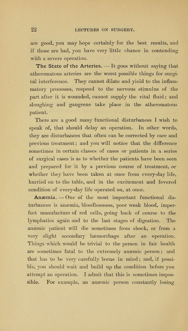 are good, you may hope certainly for the best results, and if those are bad, you have very little chance in contending with a severe operation. The State of the Arteries. — It goes without saying that atheromatous arteries are the worst possible things for surgi- cal interference. They cannot dilate and yield to the inflam- matory processes, respond to the nervous stimulus of the part after it is wounded, cannot supply the vital fluid; and sloughing and gangrene take place in the atheromatous patient. There are a good many functional disturbances I wish to speak of, that should delay an operation. In other words, they are disturbances that often can be corrected by care and previous treatment; and you will notice that the difference sometimes in certain classes of cases or patients in a series of surgical cases is as to whether the patients have been seen and prepared for it by a previous course of treatment, or whether they have been taken at once from every-day life, hurried on to the table, and in the excitement and fevered condition of every-day life operated on, at once. Anaemia. — One of the most important functional dis- turbances is anaemia, bloodlessness, poor weak blood, imper- fect manufacture of red cells, going back of course to the lymphatics again and to the last stages of digestion. The anaemic patient will die sometimes from shock, or from a very slight secondary haemorrhage after an operation. Things which would be trivial to the person in fair health are sometimes fatal to the extremely anaemic person ; and that has to be very carefully borne in mind; and, if possi- ble, you should wait and build up the condition before you attempt an operation. I admit that this is sometimes impos- sible. For example, an anaemic person constantly losing