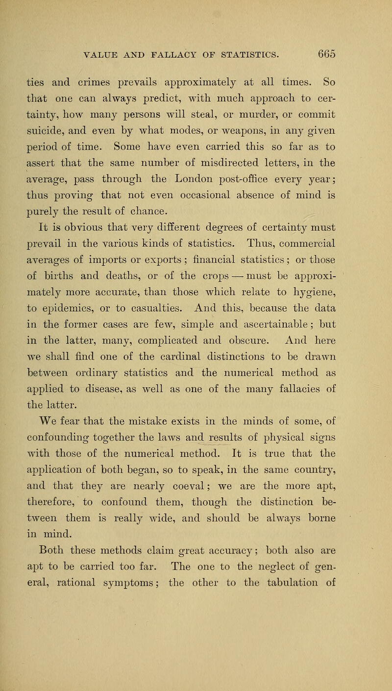 ties and crimes prevails approximately at all times. So that one can always predict, with much approach to cer- tainty, how many persons will steal, or murder, or commit suicide, and even by what modes, or weapons, in any given period of time. Some have even carried this so far as to assert that the same number of misdirected letters, in the average, pass through the London post-office every year; thus proving that not even occasional absence of mind is purely the result of chance. It is obvious that very different degrees of certainty must prevail in the various kinds of statistics. Thus, commercial averages of imports or exports ; financial statistics; or those of births and deaths, or of the crops — must be approxi- mately more accurate, than those which relate to hygiene, to epidemics, or to casualties. And this, because the data in the former cases are few, simple and ascertainable; but in the latter, many, complicated and obscure. And here we shall find one of the cardinal distinctions to be drawn between ordinary statistics and the numerical method as applied to disease, as well as one of the many fallacies of the latter. We fear that the mistake exists in the minds of some, of confounding together the laws and results of physical signs with those of the numerical method. It is true that the application of both began, so to speak, in the same country, and that they are nearly coeval; we are the more apt, therefore, to confound them, though the distinction be- tween them is really wide, and should be always borne in mind. Both these methods claim great accuracy; both also are apt to be carried too far. The one to the neglect of gen- eral, rational symptoms; the other to the tabulation of