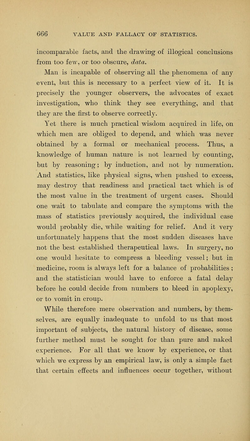 incomparable facts, and the drawing of illogical conclusions from too few, or too obscure, data. Man is incapable of observing all the phenomena of any event, but this is necessary to a perfect view of it. It is precisely the younger observers, the advocates of exact investigation, who think they see everything, and that they are the first to observe correctly. Yet there is much practical wisdom acquired in life, on which men are obliged to depend, and which was never obtained by a formal or mechanical process. Thus, a knowledge of human nature is not learned by counting, but by reasoning; by induction, and not by numeration. And statistics, like physical signs, when pushed to excess, may destroy that readiness and practical tact which is of the most value in the treatment of urgent cases. Should one wait to tabulate and compare the symptoms with the mass of statistics previously acquired, the individual case would probably die, while waiting for relief. And it very unfortunately happens that the most sudden diseases have not the best established therapeutical laws. In surgery, no one would hesitate to compress a bleeding vessel; but in medicine, room is always left for a balance of probabilities ; and the statistician would have to enforce a fatal delay before he could decide from numbers to bleed in apojDlexy, or to vomit in croup. While therefore mere observation and numbers, by them- selves, are equally inadequate to unfold to us that most important of subjects, the natural history of disease, some further method must be sought for than pure and naked experience. For all that we know by experience, or that which we express by an empirical law, is only a simple fact that certain effects and influences occur together, without