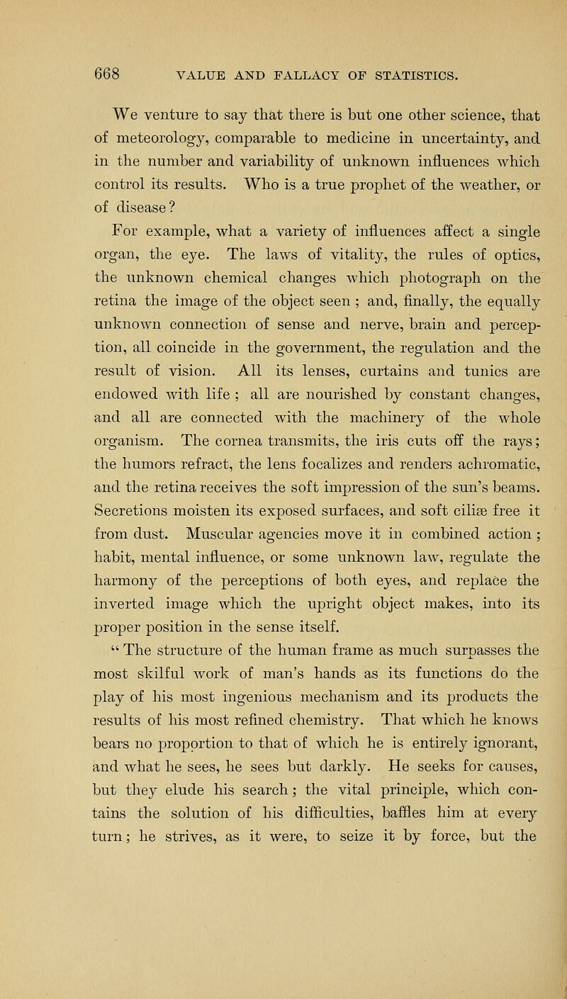 We venture to say that there is but one other science, that of meteorology, comparable to medicine in uncertainty, and in the number and variability of unknown influences which control its results. Who is a true prophet of the weather, or of disease? For example, what a variety of influences affect a single organ, the eye. The laws of vitality, the rules of optics, the unknown chemical changes which photograph on the retina the image of the object seen ; and, finally, the equally unknown connection of sense and nerve, brain and percep- tion, all coincide in the government, the regulation and the result of vision. All its lenses, curtains and tunics are endowed with life ; all are nourished by constant changes, and all are connected with the machinery of the whole organism. The cornea transmits, the iris cuts off the rays; the humors refract, the lens focalizes and renders achromatic, and the retina receives the soft impression of the sun's beams. Secretions moisten its exposed surfaces, and soft cilise free it from dust. Muscular agencies move it in combined action; habit, mental influence, or some unknown law, regulate the harmony of the perceptions of both eyes, and replace the inverted image which the upright object makes, into its proper position in the sense itself.  The structure of the human frame as much surpasses the most skilful work of man's hands as its functions do the play of his most ingenious mechanism and its products the results of his most refined chemistry. That which he knows bears no proportion to that of which he is entirely ignorant, and what he sees, he sees but darkly. He seeks for causes, but they elude his search; the vital principle, which con- tains the solution of his difficulties, baffles him at every turn; he strives, as it were, to seize it by force, but the