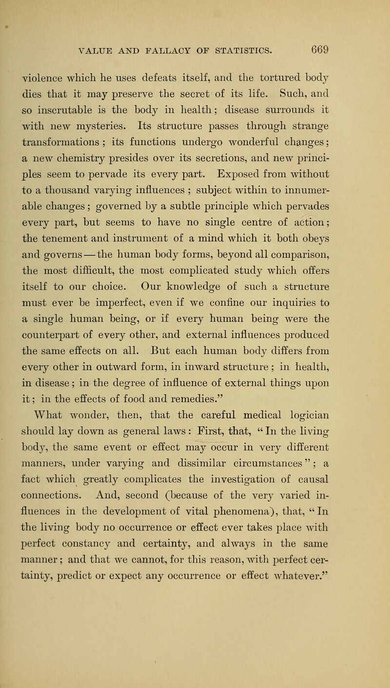 violence which he uses defeats itself, and the tortured body- dies that it may preserve the secret of its life. Such, and so inscrutable is the body in health; disease surrounds it with new mysteries. Its structure passes through strange transformations; its functions undergo wonderful changes; a new chemistry presides over its secretions, and new princi- ples seem to pervade its every part. Exposed from without to a thousand varying influences ; subject within to innumer- able changes; governed by a subtle principle which pervades every part, but seems to have no single centre of action; the tenement and instrument of a mind which it both obeys and governs — the human body forms, beyond all comparison, the most difficult, the most complicated study which offers itself to our choice. Our knowledge of such a structure must ever be imperfect, even if we confine our inquiries to a single human being, or if every human being were the counterpart of every other, and external influences produced the same effects on all. But each human body differs from every other in outward form, in inward structure; in health, in disease; in the degree of influence of external things upon it; in the effects of food and remedies. What wonder, then, that the careful medical logician should lay down as general laws : First, that,  In the living body, the same event or effect may occur in very different manners, under varying and dissimilar circumstances; a fact which greatly complicates the investigation of causal connections. And, second (because of the very varied in- fluences in the development of vital phenomena), that, In the living body no occurrence or effect ever takes place with perfect constancy and certainty, and always in the same manner; and that we cannot, for this reason, with perfect cer- tainty, predict or expect any occurrence or effect whatever.