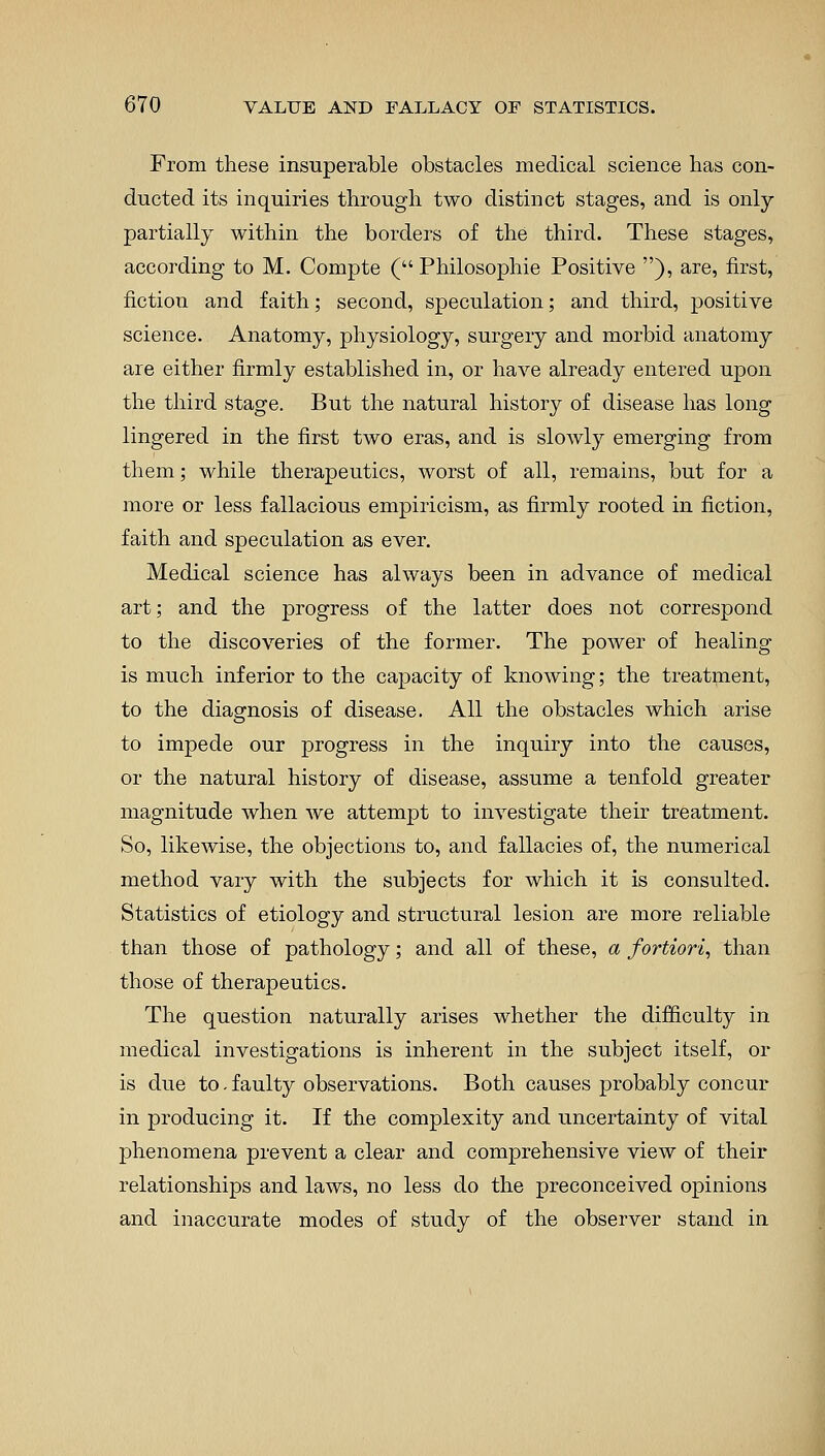 From these insuperable obstacles medical science has con- ducted its inquiries through two distinct stages, and is only partially within the borders of the third. These stages, according to M. Compte ( Philosophie Positive ), are, first, fiction and faith; second, speculation; and third, positive science. Anatomy, physiology, surgery and morbid anatomy are either firmly established in, or have already entered upon the third stage. But the natural history of disease has long lingered in the first two eras, and is slowly emerging from them; while therapeutics, worst of all, remains, but for a more or less fallacious empiricism, as firmly rooted in fiction, faith and speculation as ever. Medical science has always been in advance of medical art; and the progress of the latter does not correspond to the discoveries of the former. The power of healing is much inferior to the capacity of knowing; the treatment, to the diagnosis of disease. All the obstacles which arise to impede our progress in the inquiry into the causes, or the natural history of disease, assume a tenfold greater magnitude when we attempt to investigate their treatment. So, likewise, the objections to, and fallacies of, the numerical method vary with the subjects for which it is consulted. Statistics of etiology and structural lesion are more reliable than those of pathology; and all of these, a fortiori, than those of therapeutics. The question naturally arises whether the difficulty in medical investigations is inherent in the subject itself, or is due to.faulty observations. Both causes probably concur in producing it. If the complexity and uncertainty of vital phenomena prevent a clear and comprehensive view of their relationships and laws, no less do the preconceived opinions and inaccurate modes of study of the observer stand in