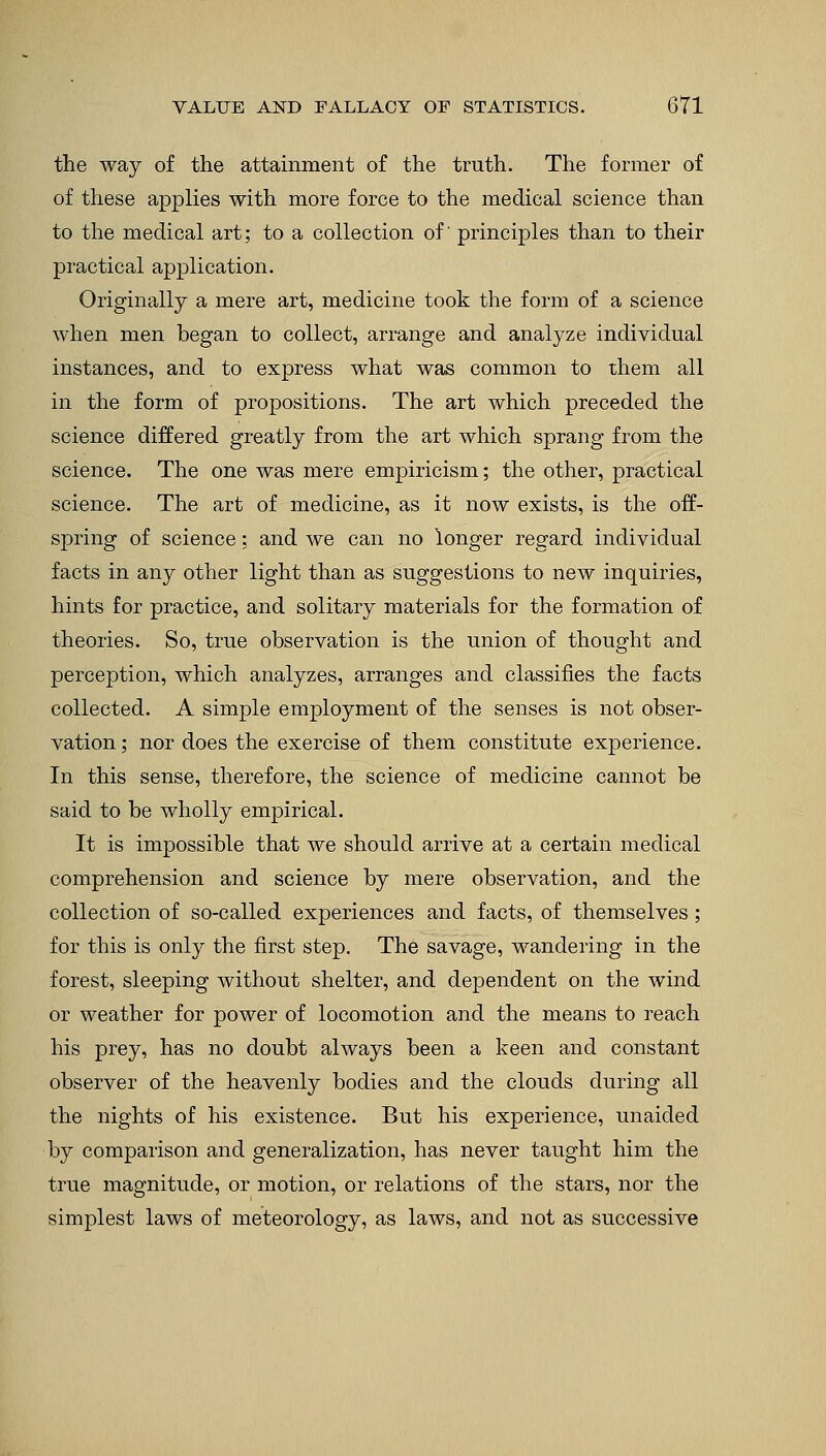 the way of the attainment of the truth. The former of of these applies with more force to the medical science than to the medical art; to a collection of' principles than to their practical application. Originally a mere art, medicine took the form of a science when men began to collect, arrange and analyze individual instances, and to express what was common to them all in the form of propositions. The art which preceded the science differed greatly from the art which sprang from the science. The one was mere empiricism; the other, practical science. The art of medicine, as it now exists, is the off- spring of science; and we can no longer regard individual facts in any other light than as suggestions to new inquiries, hints for practice, and solitary materials for the formation of theories. So, true observation is the union of thought and perception, which analyzes, arranges and classifies the facts collected. A simple employment of the senses is not obser- vation ; nor does the exercise of them constitute experience. In this sense, therefore, the science of medicine cannot be said to be wholly empirical. It is impossible that we should arrive at a certain medical comprehension and science by mere observation, and the collection of so-called experiences and facts, of themselves; for this is only the first step. The savage, wandering in the forest, sleeping without shelter, and dependent on the wind or weather for power of locomotion and the means to reach his prey, has no doubt always been a keen and constant observer of the heavenly bodies and the clouds during all the nights of his existence. But his experience, unaided by comparison and generalization, has never taught him the true magnitude, or motion, or relations of the stars, nor the simplest laws of meteorology, as laws, and not as successive