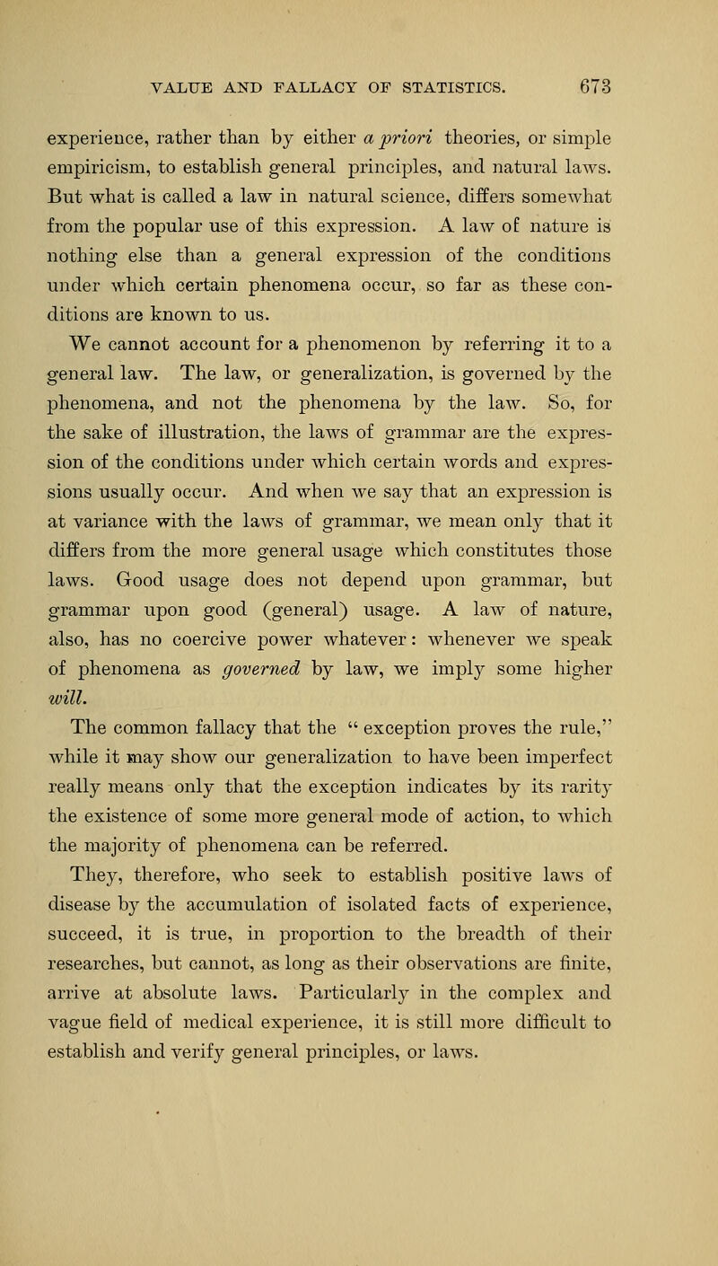 experience, rather than by either a 'priori theories, or simple empiricism, to establish general principles, and natural laws. But what is called a law in natural science, differs somewhat from the popular use of this expression. A law of nature is nothing else than a general expression of the conditions under which certain phenomena occur, so far as these con- ditions are known to us. We cannot account for a phenomenon by referring it to a general law. The law, or generalization, is governed by the phenomena, and not the phenomena by the law. So, for the sake of illustration, the laws of grammar are the expres- sion of the conditions under which certain words and expres- sions usually occur. And when we say that an expression is at variance with the laws of grammar, we mean only that it differs from the more general usage which constitutes those laws. Good usage does not depend upon grammar, but grammar upon good (general) usage. A law of nature, also, has no coercive power whatever: whenever we speak of phenomena as governed by law, we imply some higher will. The common fallacy that the  exception proves the rule, while it may show our generalization to have been imperfect really means only that the exception indicates by its rarity the existence of some more general mode of action, to which the majority of phenomena can be referred. They, therefore, who seek to establish positive laws of disease by the accumulation of isolated facts of experience, succeed, it is true, in proportion to the breadth of their researches, but cannot, as long as their observations are finite, arrive at absolute laws. Particularly in the complex and vague field of medical experience, it is still more difficult to establish and verify general principles, or laws.