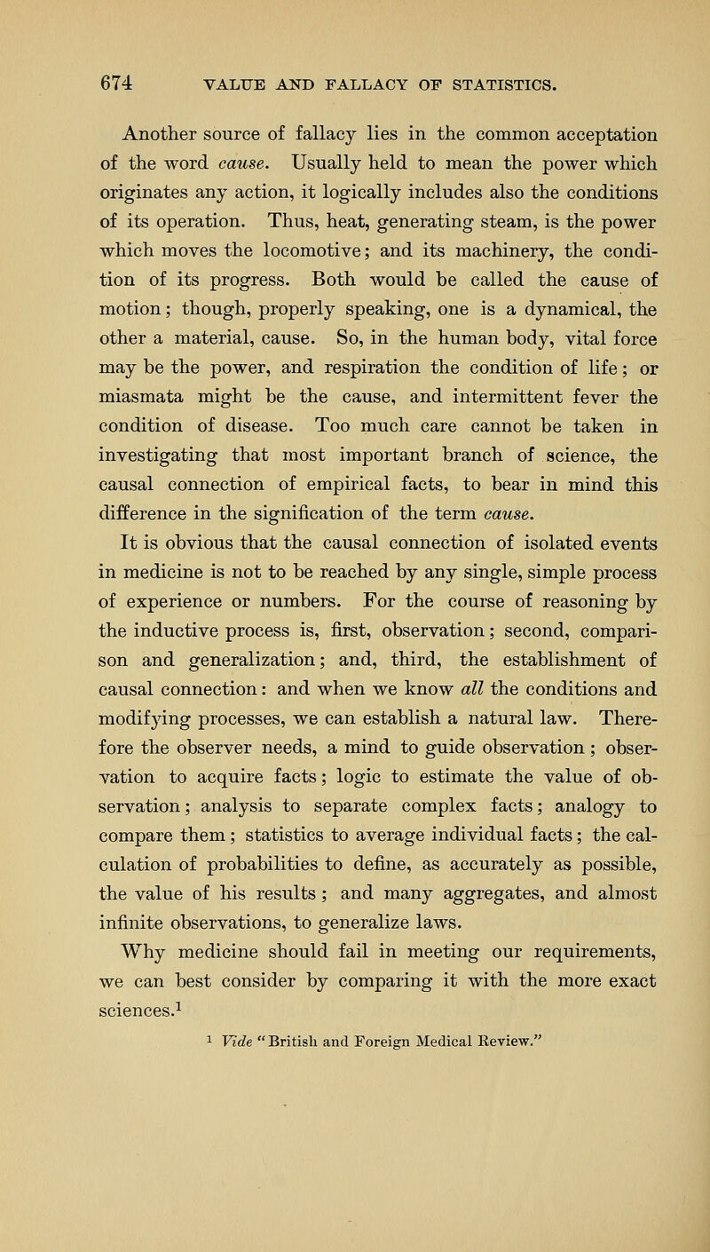 Another source of fallacy lies in the common acceptation of the word cause. Usually held to mean the power which originates any action, it logically includes also the conditions of its operation. Thus, heat, generating steam, is the power which moves the locomotive; and its machinery, the condi- tion of its progress. Both would be called the cause of motion; though, properly speaking, one is a dynamical, the other a material, cause. So, in the human body, vital force may be the power, and respiration the condition of life; or miasmata might be the cause, and intermittent fever the condition of disease. Too much care cannot be taken in investigating that most important branch of science, the causal connection of empirical facts, to bear in mind this difference in the signification of the term cause. It is obvious that the causal connection of isolated events in medicine is not to be reached by any single, simple process of experience or numbers. For the course of reasoning by the inductive process is, first, observation; second, compari- son and generalization; and, third, the establishment of causal connection: and when we know all the conditions and modifying processes, we can establish a natural law. There- fore the observer needs, a mind to guide observation; obser- vation to acquire facts; logic to estimate the value of ob- servation ; analysis to separate complex facts; analogy to compare them; statistics to average individual facts; the cal- culation of probabilities to define, as accurately as possible, the value of his results; and many aggregates, and almost infinite observations, to generalize laws. Why medicine should fail in meeting our requirements, we can best consider by comparing it with the more exact sciences.1 1 Vide  British and Foreign Medical Review.